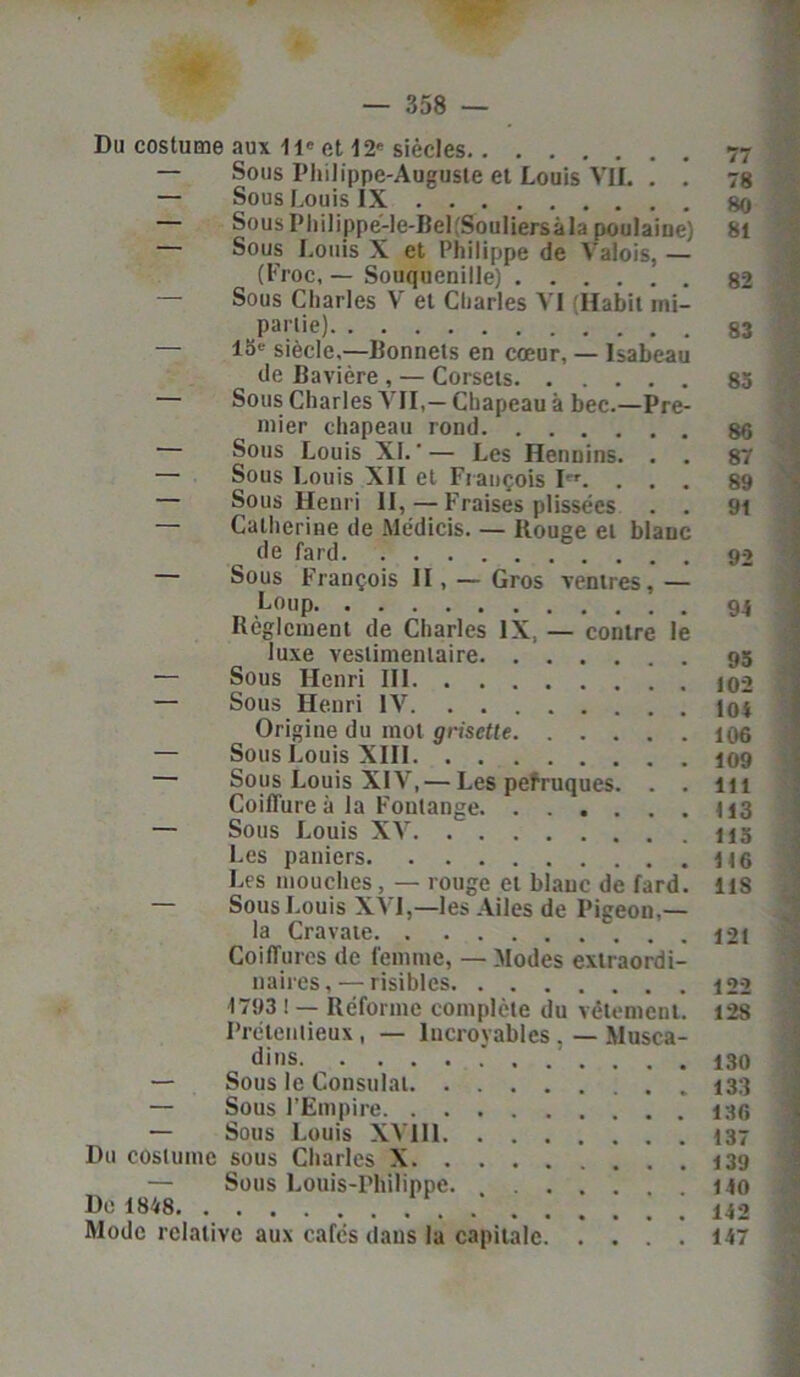 Du costume aux 11' et 12' siècles 77 — Sous Philippe-Auguste et Louis VIL . . 78 — Sous Louis IX 80 Sous I* h il ippe-le-Bel fSouIiersà la poulaiue) 81 — Sous Louis X et Philippe de Valois, — (Froc, — Souquenille) 82 — Sous Charles V et Charles VI (Habit mi- parlie) — 13' siècle,—Bonnets en cœur, — Isabeau de Bavière , — Corsets 83 — Sous Charles VII,— Chapeau à bec.—Pre- mier chapeau rond 86 Sous Louis XJ.— Les Hennins. . . 87 — Sous Louis XII et François Ier. ... 89 — Sous Henri II, — Fraises plissées . . 91 — Catherine de Médicis. — Ilouge et blanc de fard — Sous François II, — Gros ventres,— „ ,LouP 94 Reglement de Charles IX., — contre le luxe vestimentaire 95 — Sous Henri III 102 — Sous Henri IV loi Origine du mot grisette 106 — Sous Louis XIII 109 — Sous Louis XIV, — Les pefruques. . . lu Coiffure à la Foulange H3 — Sous Louis XV 115 Les paniers U 6 Les mouches , — rouge et blanc de fard. US — Sous Louis XVI,—les Ailes de Pigeon,— la Cravate 121 Coiffures de femme, — Modes extraordi- naires , — risibles 122 1793 ! — Réforme complète du vêtement. 128 Prétentieux, — Incroyables, — Musca- dins ....... 130 — Sous le Consulat — Sous l’Empire — Sous Louis XYI11 137 Du costume sous Charles X 139 — Sous Louis-Philippe. 140 De 1848 142 Mode relative aux cafés dans la capitale 147