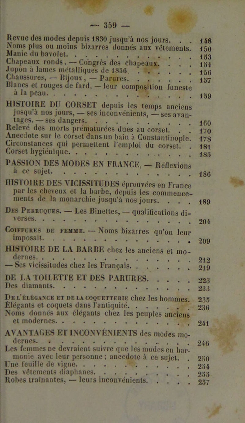 Revue des modes depuis 1830 jusqu’à nos jours. . Noms plus ou moins bizarres donnés aux vêlements. Manie du bavolet Chapeaux ronds, — Congrès des chapeaux. . . Jupon à lames métalliques de 1856 Chaussures, — Rijoux, — Parures Blancs et rouges de fard, — leur composition funeste à la peau HISTOIRE DU CORSET depuis les temps anciens jusqu’à nos jours, — ses inconvénients, — ses avan- tages, — ses dangers Relevé des morts prématurées dues au corset. . ! Anecdote sur le corset dans un bain à Constantinople' Circonstances qui permettent l’emploi du corset. ! Corset hygiénique PASSION DES MODES EN FRANCE, - Réflexions à ce sujet HISTOIRE DES VICISSITUDES éprouvées en France par les cheveux et la barbe, depuis les commence- ments de la monarchie jusqu’à nos jours. . Des Perruques. — Les Binettes, — qualifications di- verses Coiffures de femme. — Noms bizarres qu’on leur imposait HISTOIRE DE LA BARBE chez les anciens et mo- dernes — Ses vicissitudes chez les Français. ....*!. 148 150 153 154 156 157 159 160 170 17S 181 185 186 189 204 209 212 219 DE LA TOILETTE ET DES PARURES 223 Des diamants o-o De l’élégance et de la coquetterie chez les hommes. Elégants et coquets dans l’antiquité ' Noms donnés aux élégants chez les peuples anciens et modernes AVANTAGES ET INCONVÉNIENTS des modes mo- dernes Les femmes ne devraient suivre que les modes en har- monie avec leur personne ; anecdote à ce sujet. Une feuille de vigne ’ Des vêtements diaphanes [ Robes traînantes, — leurs inconvénients. . . 238 236 241 246 250 254 253 257