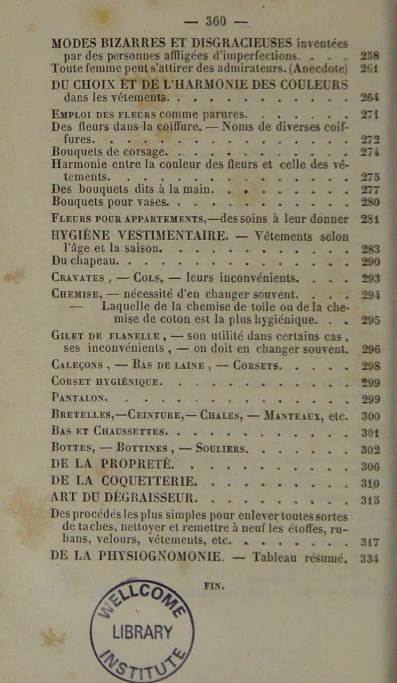 MODES BIZARRES ET DISGRACIEUSES inventées par des personnes affligées d’imperfections. . . . 238 Toute femme peut s’attirer des admirateurs. (Anecdote) 261 DU CHOIX ET DE L’HARMONIE DES COULEURS dans les vêtements 264 Emploi des fleurs comme parures 271 Des fleurs dans la coiffure. — Noms de diverses coif- fures 272 Bouquets de corsage 274 Harmonie entre la couleur des fleurs et celle des vê- tements 275 Des bouquets dits à la main 277 Bouquets pour vases 280 Fleurs pour appartements,—des soins à leur donner 281 HYGIÈNE VESTIMENTAIRE. — Vêtements selon l’âge et la saison 283 Du chapeau 290 Cravates , — Cols, — leurs inconvénients. . . . 293 Chemise, — nécessité d’en changer souvent. . . . 294 — Laquelle de la chemise de toile ou de la che- mise de coton est la plus hygiénique. . . 295 Gilet de flanelle , — son utilité dans certains cas , ses inconvénients , — ou doit en changer souvent. 296 Caleçons , — Bas de laine , — Corsets 29S Corset hygiénique 299 Pantalon 299 Bretelles,—Ceinture,— Cuales, — Manteaux, etc. 300 Bas et Chaussettes 301 Bottes, — Bottines , — Souliers 302 DE LA PROPRETÉ 306 DE LA COQUETTERIE 310 ART DU DÉGRAISSEUR Desprocédéslesplus simples pour enlever toutes sortes de taches, nettoyer et remettre à neuf les étoffes, ru- bans, velours, vêtements, etc . 317 DE LA PHYSIOGNOMONIE. — Tableau résumé. 334 FIN.