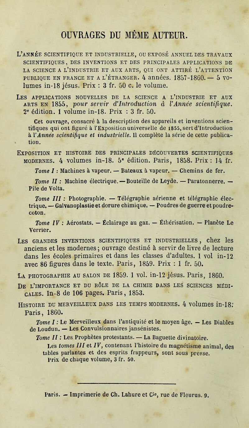 OUVRAGES DU MEME AUTEUR. L’année scientifique et industrielle, ou exposé annuelles travaux SCIENTIFIQUES, DES INVENTIONS ET DES PRINCIPALES APPLICATIONS DE LA SCIENCE A L’INDUSTRIE ET AUX ARTS, QUI ONT ATTIRÉ l’AïTENTION PUBLIQUE EN FRANCE ET A L’ÉTRANGER. 4 années. 1857-1860.— 5 vo- lumes in-18 Jésus. Prix ; 3 fr. 50 c. le volume. Les applications nouvelles de la science a l’industrie et aux ARTS EN 1855, pour servir d'introduction à l’Année scientifique. 2' édition. 1 volume in-18. Prix ; 3 fr. 50. Cet ouvrage, consacré à la description des appareils et inventions scien- tifiques qui ont figuré à l'Exposition universelle de 1855, sert d’introduction à VAnnée scientifique et industrielle. 11 complète la série de cette publica- tion. Exposition et histoire des principales découvertes scientifiques modernes. 4 volumes in-18. 5' édition. Paris, 1858. Prix: 14 fr. Tome I ; Machines à vapeur. — Bateaux îi vapeur. — Chemins de fer. Tome II : Machine électrique. —Bouteille de Leyde. — Paratonnerre. — Pile de Volta. Tome III : Photographie. — Télégraphie aérienne et télégraphie élec- trique. — Galvanoplastie et dorure chimique. — Poudres de guerre et poudre- coton. Tome IV : Aérostats. — Éclairage au gaz. — Éthérisation. — Planète Le Verrier. Les grandes inventions scientifiques et industrielles , chez les anciens et les modernes ; ouvrage destiné à servir de livre de lecture dans les écoles primaires et dans les classes d’adultes. 1 vol in-12 avec 86 figures dans le texte. Paris, 1859. Prix : 1 fr. 50. La photographie au salon de 1859. 1 vol. in-12 Jésus. Paris, 1860. De l’importance et du rôle de la chimie dans les sciences médi- cales. In-8 de 106 pages. Paris, 1853. Histoire du merveilleux dans les temps modernes. 4 volumes in-18; Paris, 1860. Tome I : Le Merveilleux dans l’antiquité et le moyen âge. — Les Diables de Loudun. — Les Convulsionnaires jansénistes. Tome II : Les Prophètes protestants. — La Baguette divinatoire. Les tomes III et IV, contenant l’histoire du magnétisme animal, des tables parlantes et des esprits frappeurs, sont sous presse. Prix de chaque volume, 3 fr. 50. Paris. — Imprimerie de Ch. Lahure et C'®, rue de Flourus. 9.