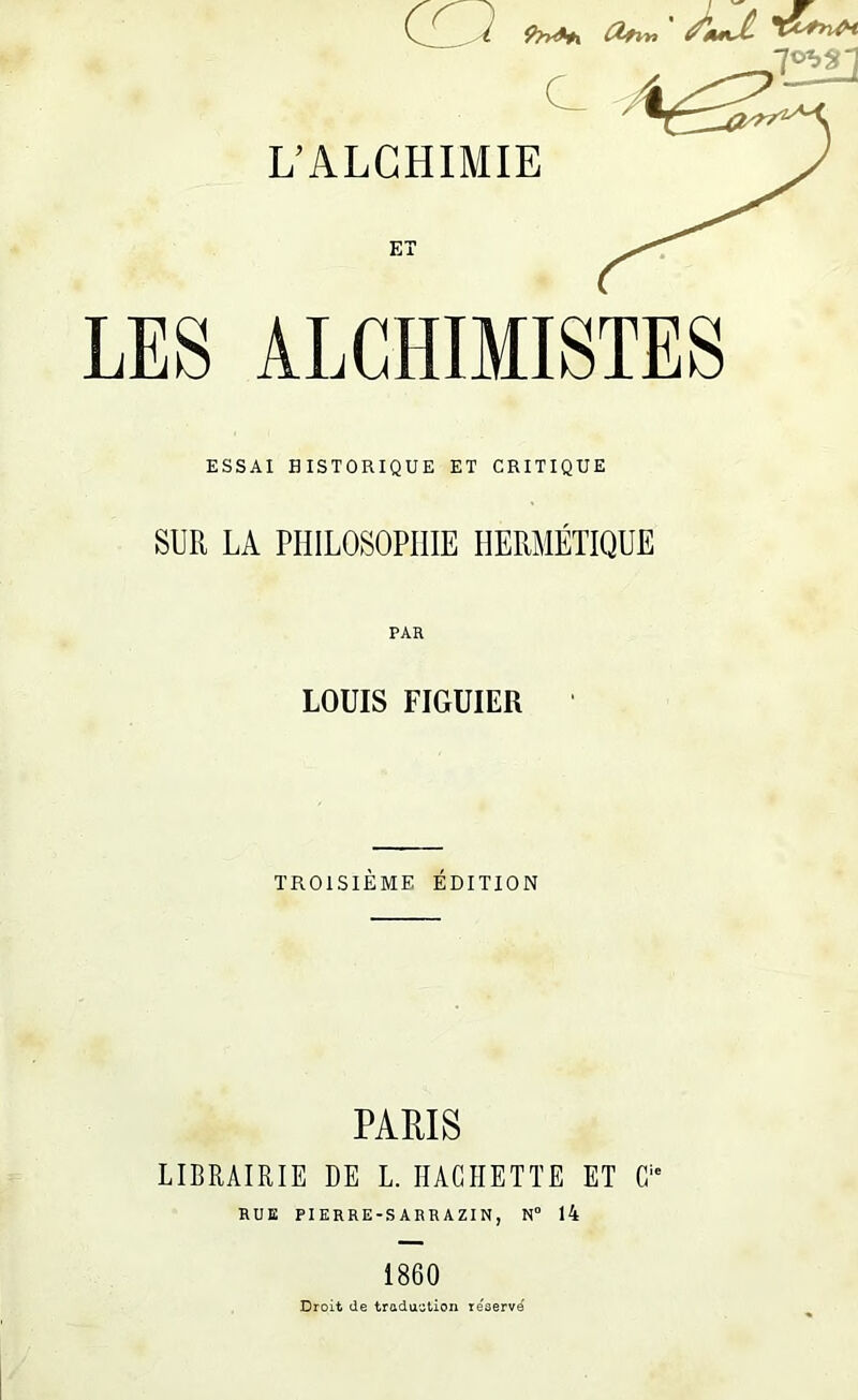 ' Àuii C L’ALCHIMIE ET LES ALCHIMISTES ESSAI HISTORIQUE ET CRITIQUE SUR LA PHILOSOPHIE HERMÉTIQUE PAR LOUIS FIGUIER TROISIÈME ÉDITION PARIS LIBRAIRIE DE L. HACHETTE ET G RUE PIERRE-SARRAZIN, N“ 14 1860 Droit de traduction réservé