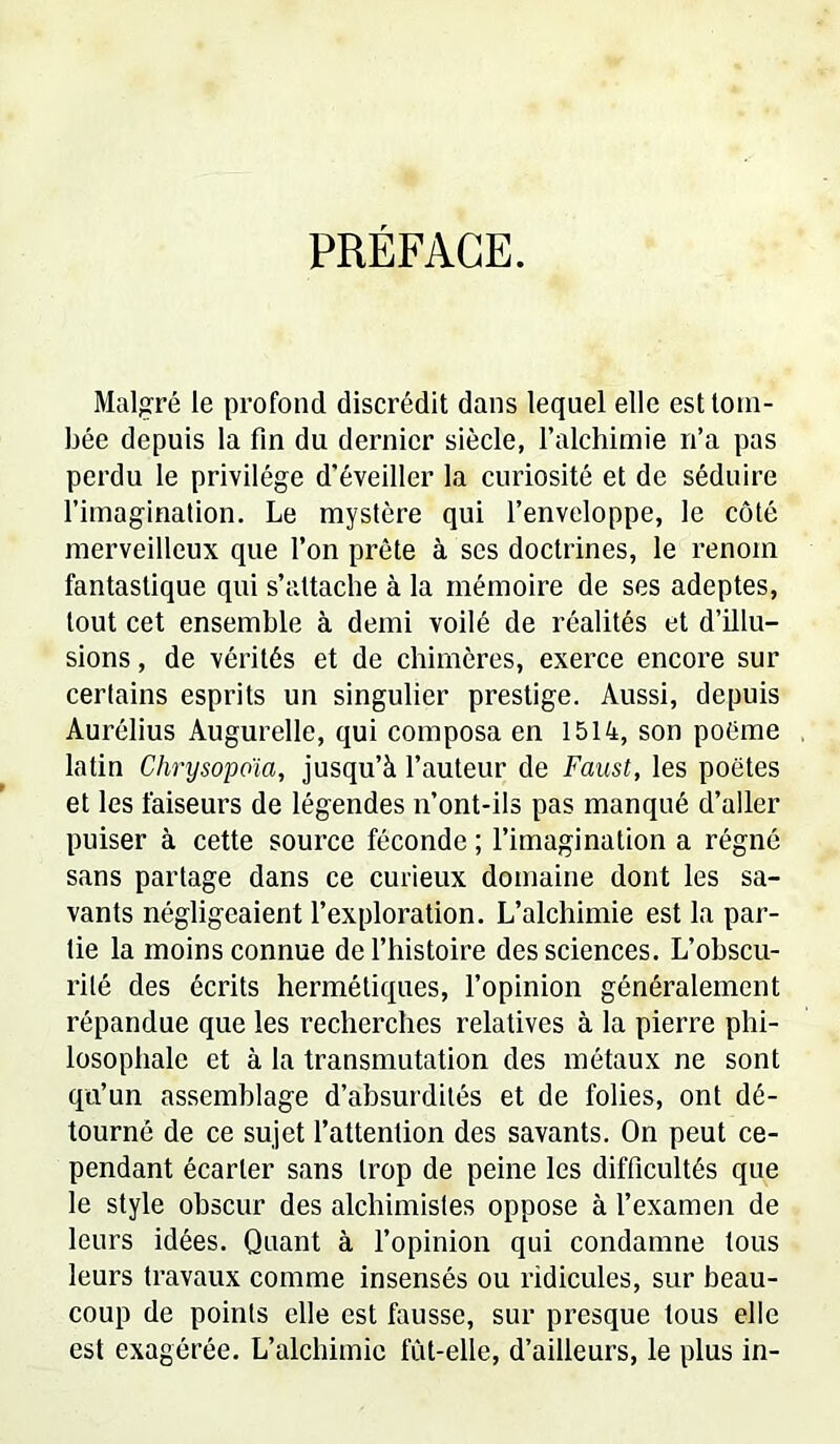 PRÉFACE. Malgré le profond discrédit dans lequel elle est tom- bée depuis la fin du dernier siècle, l’alchimie n’a pas perdu le privilège d'éveiller la curiosité et de séduire l’imagination. Le mystère qui l’enveloppe, le côté merveilleux que l’on prête à ses doctrines, le renom fantastique qui s’attache à la mémoire de ses adeptes, tout cet ensemble à demi voilé de réalités et d’illu- sions, de vérités et de chimères, exerce encore sur certains esprits un singulier prestige. Aussi, depuis Aurélius Augurelle, qui composa en 1514, son poème latin Chrysopoïa, jusqu’à l’auteur de Faust, les poètes et les faiseurs de légendes n’ont-ils pas manqué d’aller puiser à cette source féconde ; l’imagination a régné sans partage dans ce curieux domaine dont les sa- vants négligeaient l’exploration. L’alchimie est la par- tie la moins connue de l’histoire des sciences. L’obscu- rité des écrits hermétiques, l’opinion généralement répandue que les recherches relatives à la pierre phi- losophale et à la transmutation des métaux ne sont qu’un assemblage d’absurdités et de folies, ont dé- tourné de ce sujet l’attention des savants. On peut ce- pendant écarter sans trop de peine les difficultés que le style obscur des alchimistes oppose à l’examen de leurs idées. Quant à l’opinion qui condamne tous leurs travaux comme insensés ou ridicules, sur beau- coup de points elle est fausse, sur presque tous elle est exagérée. L’alchimie fût-elle, d’ailleurs, le plus in-