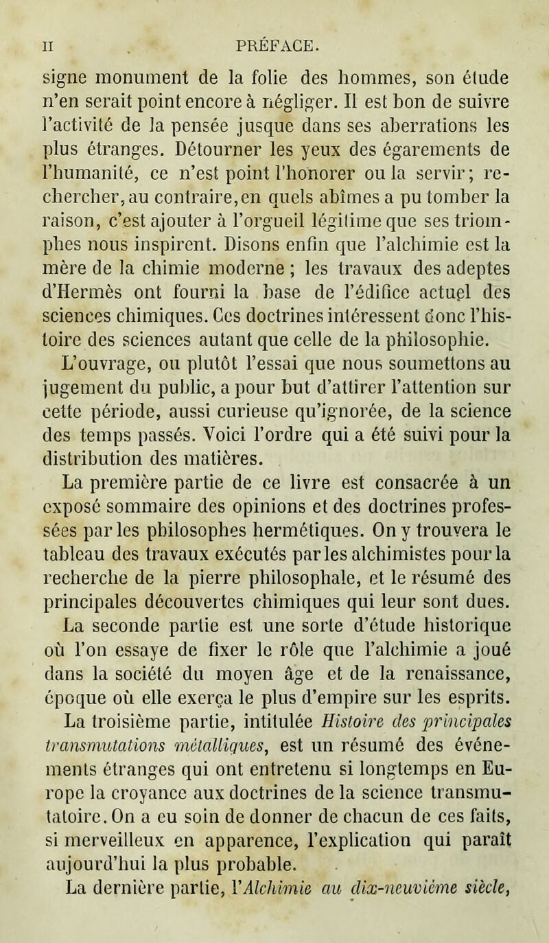 signe monument de la folie des hommes, son élude n’en serait point encore à négliger. Il est bon de suivre l’activité de la pensée jusque dans ses aberrations les plus étranges. Détourner les yeux des égarements de riiumanité, ce n’est point l’honorer ou la servir ; re- chercher, au contraire,en quels abîmes a pu tomber la raison, c’est ajouter à l’orgueil légitime que ses triom- phes nous inspirent. Disons enfin que l’alchimie est la mère de la chimie moderne ; les travaux des adeptes d’Hermès ont fourni la hase de l’édifice actupl des sciences chimiques. Ces doctrines intéressent donc l’iiis- toire des sciences autant que celle de la philosophie. L’ouvrage, ou plutôt l’essai que nous soumettons au jugement du public, a pour but d’attirer l’attention sur cette période, aussi curieuse qu’ignorée, de la science des temps passés. Voici l’ordre qui a été suivi pour la distribution des matières. La première partie de ce livre est consacrée à un exposé sommaire des opinions et des doctrines profes- sées parles philosophes hermétiques. On y trouvera le tableau des travaux exécutés parles alchimistes pour la recherche de la pierre philosophale, et le résumé des principales découvertes chimiques qui leur sont dues. La seconde partie est une sorte d’étude historique où l’on essaye de fixer le rôle que l’alchimie a joué dans la société du moyen âge et de la renaissance, époque où elle exerça le plus d’empire sur les esprits. La troisième partie, intitulée Histoire des principales transmutations métalliques, est un résumé des événe- ments étranges qui ont entretenu si longtemps en Eu- rope la croyance aux doctrines de la science transmu- taloire. On a eu soin de donner de chacun de ces faits, si merveilleux en apparence, l’explication qui paraît aujourd’hui la plus probable. La dernière partie, VAlchimie au dix-neuviéme siècle,