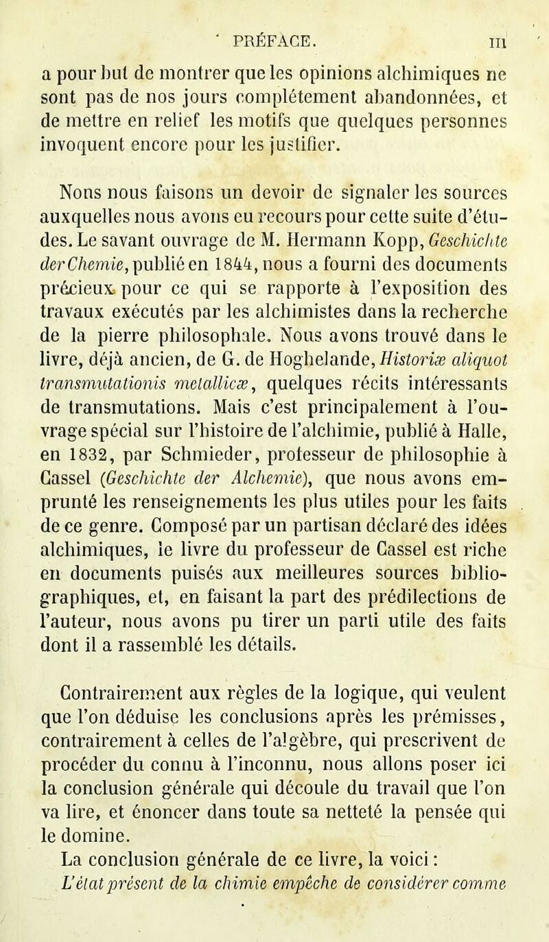 a pour l)ul de montrer que les opinions alchimiques ne sont pas de nos jours complètement abandonnées, et de mettre en relief les motifs que quelques personnes invoquent encore pour les justifier. Nons nous faisons un devoir de signaler les sources auxquelles nous avons eu recours pour cette suite d’étu- des. Le savant ouvrage de M. Hermann Kopp, Geschichtc derC/iemie, publié en 1844, nous a fourni des documents précieux, pour ce qui se rapporte à l’exposition des travaux exécutés par les alchimistes dans la recherche de la pierre philosophale. Nous avons trouvé dans le livre, déjà ancien, de G. de Hoghelande, Historiæ aliquot Iransmutationis mclallicæ, quelques récits intéressants de transmutations. Mais c’est principalement à l’ou- vrage spécial sur l’histoire de l’alchimie, publié à Halle, en 1832, par Schmieder, prolesseur de philosophie à Cassel {Geschichtc cler Alchemie), que nous avons em- prunté les renseignements les plus utiles pour les faits de ce genre. Composé par un partisan déclaré des idées alchimiques, le livre du professeur de Cassel est riche en documents puisés aux meilleures sources biblio- graphiques, et, en faisant la part des prédilections de l’auteur, nous avons pu tirer un parti utile des faits dont il a rassemblé les détails. Contrairement aux règles de la logique, qui veulent que l’on déduise les conclusions après les prémisses, contrairement à celles de l’algèbre, qui prescrivent de procéder du connu à l’inconnu, nous allons poser ici la conclusion générale qui découle du travail que l’on va lire, et énoncer dans toute sa netteté la pensée qui le domine. La conclusion générale de ce livre, la voici : U état présent de la chimie empêche de considérer comme