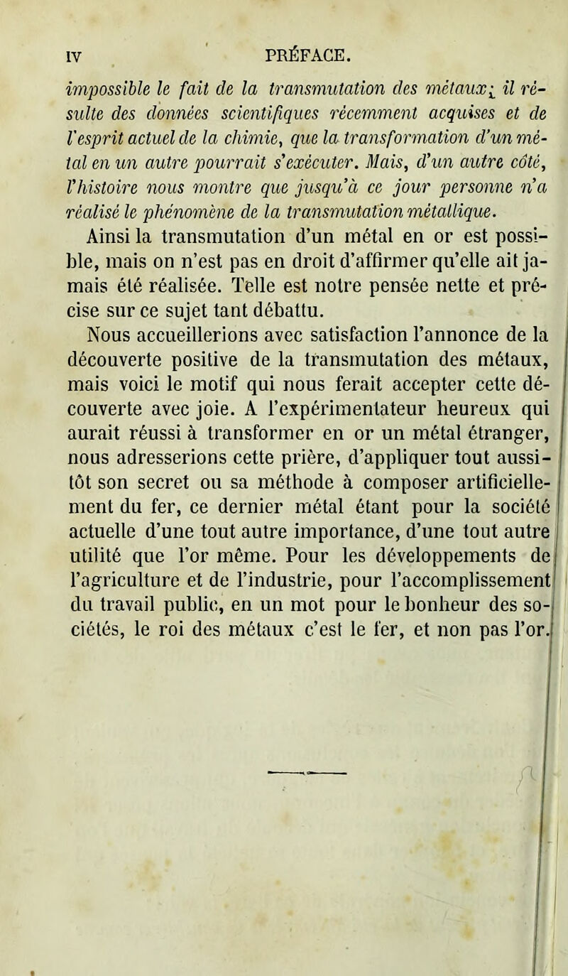 impossible le fait de la transmutation des mèîauxi il ré- sulte des données scientifiques récemment acquises et de l'esprit actuel de la chimie, que la transformation d’un mé- tal en un autre pourrait s'exécuter. Mais, d'un autre coté, l'histoire nous montre que jusqu’à ce jour personne n’a réalisé le phénomène de la transmutation métallique. Ainsi la transmutation d’un métal en or est possi- ble, mais on n’est pas en droit d’affirmer qu’elle ail ja- mais été réalisée. Telle est notre pensée nette et pré- cise sur ce sujet tant débattu. Nous accueillerions avec satisfaction l’annonce de la découverte positive de la transmutation des métaux, mais voici le motif qui nous ferait accepter cette dé- couverte avec joie. A l’expérimentateur heureux qui aurait réussi à transformer en or un métal étranger, nous adresserions cette prière, d’appliquer tout aussi- tôt son secret ou sa méthode à composer artificielle- ment du fer, ce dernier métal étant pour la société actuelle d’une tout autre importance, d’une tout autre utilité que l’or même. Pour les développements de| l’agriculture et de l’industrie, pour l’accomplissement ' du travail public, en un mot pour le bonheur des so- ciétés, le roi des métaux c’est le fer, et non pas ror.|