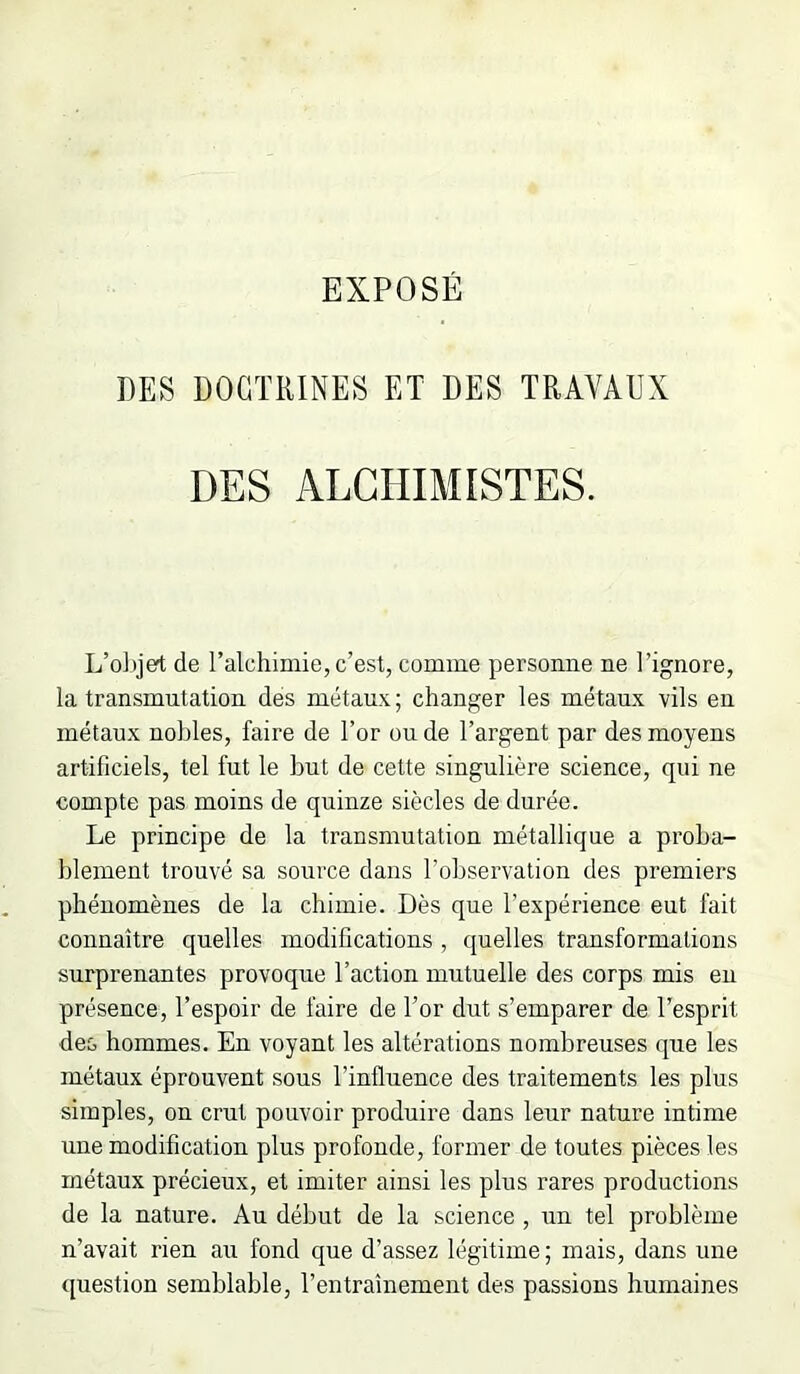 DES DOCTRINES ET DES TRAVAUX DES ALCHIMISTES. L’o])jet de l’alchimie, c’est, comme personne ne l’ignore, la transmutation des métaux; changer les métaux vils en métaux nobles, faire de l’or on de l’argent par des moyens artificiels, tel fut le but de cette singulière science, qui ne compte pas moins de quinze siècles de durée. Le principe de la transmutation métallique a proba- blement trouvé sa source dans l’observation des premiers phénomènes de la chimie. Dès que l’expérience eut fait connaître quelles modifications, quelles transformations surprenantes provoque l’action mutuelle des corps mis eu présence, l’espoir de faire de l’or dut s’emparer de l’esprit des hommes. En voyant les altérations nombreuses que les métaux éprouvent sous l’influence des traitements les plus simples, on crut pouvoir produire dans leur nature intime une modification plus profonde, former de toutes pièces les métaux précieux, et imiter ainsi les plus rares productions de la nature. Au début de la science , iin tel problème n’avait rien au fond que d’assez légitime ; mais, dans une ([uestion semblable, l’entraînement des passions humaines