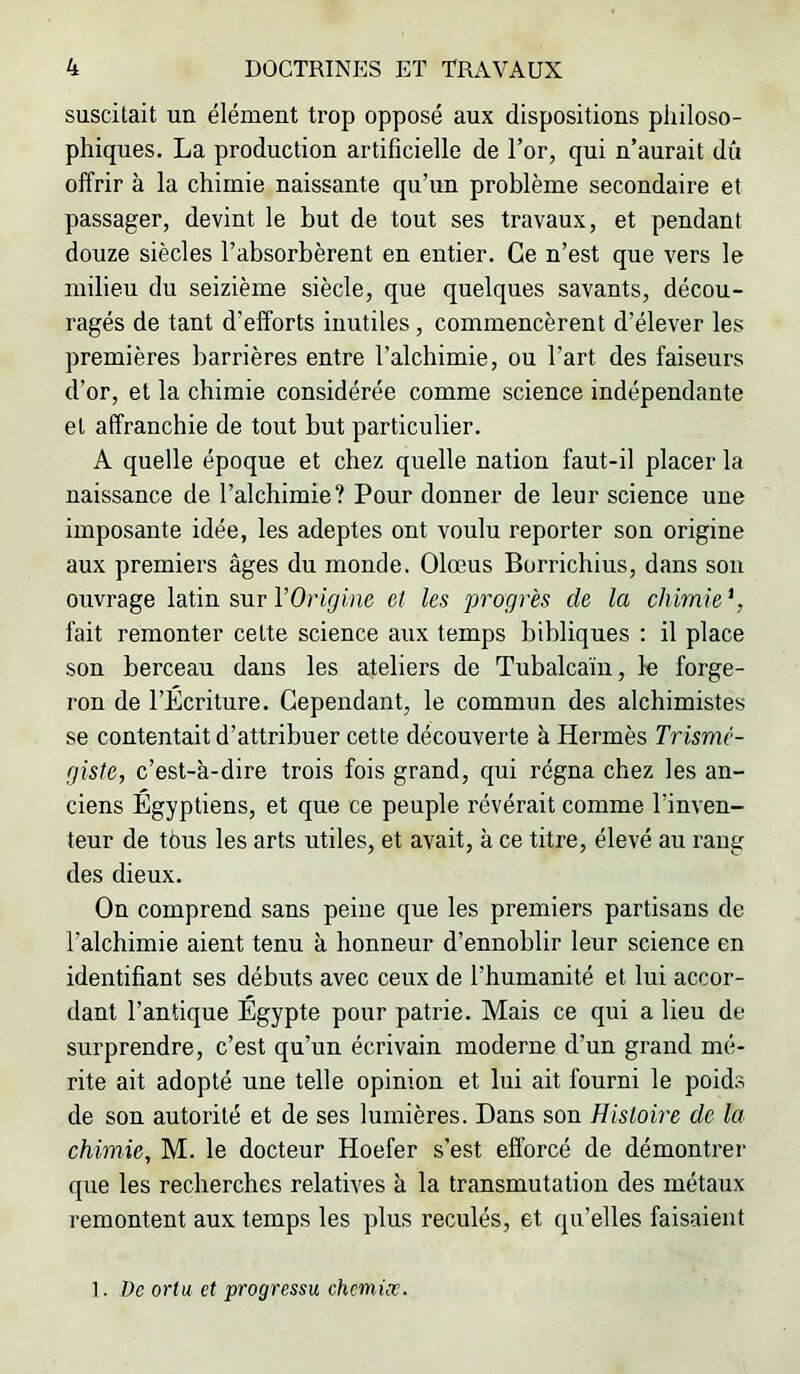 suscitait un élément trop opposé aux dispositions philoso- phiques. La production artificielle de l’or, qui n’aurait dû offrir à la chimie naissante qu’un problème secondaire et passager, devint le but de tout ses travaux, et pendant douze siècles l’absorbèrent en entier. Ce n’est que vers le milieu du seizième siècle, que quelques savants, décou- ragés de tant d’efforts inutiles, commencèrent d’élever les premières barrières entre l’alchimie, ou l’art des faiseurs d’or, et la chimie considérée comme science indépendante et affranchie de tout but particulier. A quelle époque et chez quelle nation faut-il placer la naissance de l’alchimie? Pour donner de leur science une imposante idée, les adeptes ont voulu reporter son origine aux premiers âges du monde. Olœus Borrichius, dans son ouvrage latin sur l’Origine et les progrès de la chimie*, fait remonter celte science aux temps bibliques : il place son berceau dans les ateliers de Tubalcaïn, le forge- ron de l’Écriture. Cependant, le commun des alchimistes se contentait d’attribuer cette découverte à Hermès Trismc- giste, c’est-à-dire trois fois grand, qui régna chez les an- ciens Égyptiens, et que ce peuple révérait comme l’inven- teur de tèus les arts utiles, et avait, à ce titre, élevé au rang des dieux. On comprend sans peine que les premiers partisans de l’alchimie aient tenu à honneur d’ennoblir leur science en identifiant ses débuts avec ceux de l’humanité et lui accor- dant l’antique Égypte pour patrie. Mais ce qui a lieu de surprendre, c’est qu’un écrivain moderne d’un grand mé- rite ait adopté une telle opinion et lui ait fourni le poids de son autorité et de ses lumières. Dans son Histoire de la chimie, M. le docteur Hoefer s’est efibreé de démontrer que les recherches relatives à la transmutation des métaux remontent aux temps les plus reculés, et qu’elles faisaient 1. De ortu et progressu chemiæ.