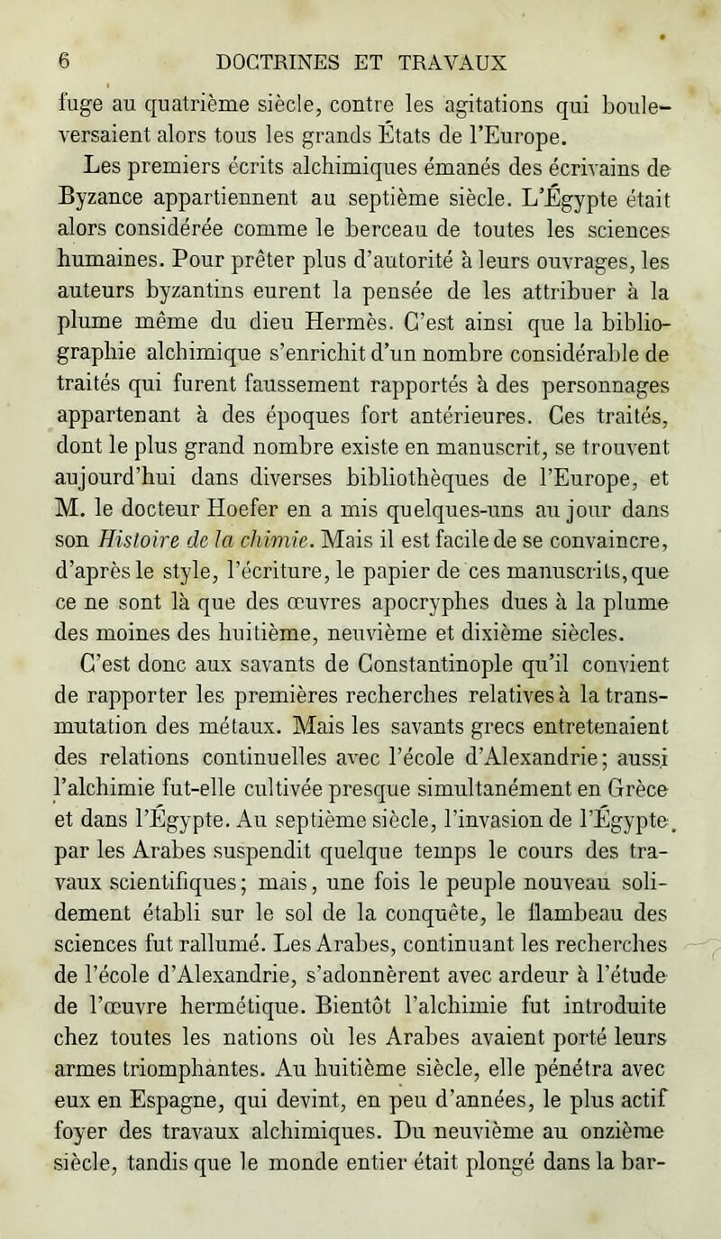 fuge au quatrième siècle, contre les agitations qui boule- versaient alors tous les grands États de l’Europe. Les premiers écrits alchimiques émanés des écrivains de Byzance appartiennent au septième siècle. L’Égypte était alors considérée comme le berceau de toutes les sciences humaines. Pour prêter plus d’autorité à leurs ouvrages, les auteurs byzantins eurent la pensée de les attribuer à la plume même du dieu Hermès. C’est ainsi que la biblio- graphie alchimique s’enrichit d’un nombre considérable de traités qui furent faussement rapportés à des personnages appartenant à des époques fort antérieures. Ces traités, dont le plus grand nombre existe en manuscrit, se trouvent aujourd’hui dans diverses bibliothèques de l’Europe, et M. le docteur Hoefer en a mis quelques-uns au jour dans son Histoire de la chimie. Mais il est facile de se convaincre, d’après le style, l’écriture, le papier de ces manuscrits, que ce ne sont là que des œuvres apocryphes dues à la plume des moines des huitième, neuvième et dixième siècles. C’est donc aux savants de Constantinople qu’il convient de rapporter les premières recherches relatives à la trans- mutation des métaux. Mais les savants grecs entretenaient des relations continuelles avec l’école d’Alexandrie; aussi l’alchimie fut-elle cultivée presque simultanément en Grèce et dans l’Égypte. Au septième siècle, l’invasion de l’Égypte, par les Arabes suspendit quelque temps le cours des tra- vaux scientifiques; mais, une fois le peuple nouveau soli- dement établi sur le sol de la conquête, le flambeau des sciences fut rallumé. Les Arabes, continuant les recherches de l’école d’Alexandrie, s’adonnèrent avec ardeur à l’étude de l’œuvre hermétique. Bientôt l’alchimie fut introduite chez toutes les nations où les Arabes avaient porté leurs armes triomphantes. Au huitième siècle, elle pénétra avec eux en Espagne, qui devint, en peu d’années, le plus actif foyer des travaux alchimiques. Du neuvième au onzième siècle, tandis que le monde entier était plongé dans la bar-