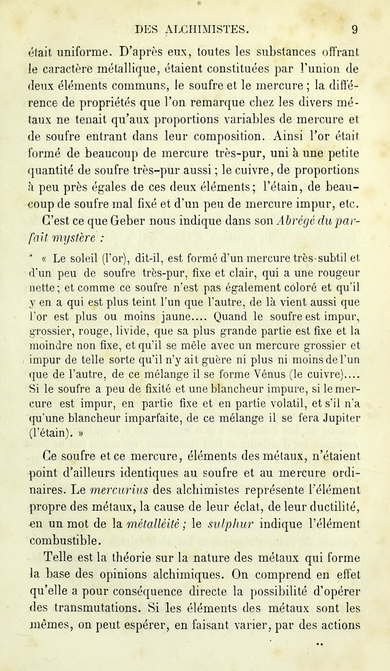 était uniforme. D’après eux, toutes les substances offrant le caractère métallique, étaient constituées par l’union de deux éléments communs, le soufre et le mercure ; la diffé- rence de propriétés que l’on remarque chez les divers mé- taux ne tenait qu’aux proportions variables de mercure et de soufre entrant dans leur composition. Ainsi l’or était l'ormé de beaucoup de mercure très-pur, uni à une petite quantité de soufre très-pur aussi ; le cuivre, de proportions à peu près égales de ces deux éléments; l’étain, de beau- coup de soufre mal fixé et d’un peu de mercure impur, etc. C’est ce que Geber nous indique dans son Abrégé du par- fait mystère : ‘ « Le soleil (l’or), dit-il, est formé d’un mercure très-subtil et d’un peu de soufre très-pur, fixe et clair, qui a une rougeur nette ; et comme ce soufre n’est pas également coloré et qu'il y en a qui est plus teint l’un que l’autre, de là vient aussi que l’or est plus ou moins jaune.... Quand le soufre est impur, grossier, rouge, livide, que sa plus grande partie est fixe et la moindre non fixe, et qu’il se mêle avec un mercure grossier et impur de telle sorte qu’il n’y ait guère ni plus ni moins de l’un que de l’autre, de ce mélange il se forme Vénus (le cuivre).... Si le soufre a peu de fixité et une blancheur impure, si le mer- cure est impur, en partie fixe et en partie volatil, et s’il n’a qu’une blancheur imparfaite, de ce mélange il se fera Jupiter (l’étain). » Ce soufre et ce mercure, éléments des métaux, n’étaient point d’ailleurs identiques au soufre et au mercure ordi- naires. Le mercurius des alchimistes représente l’élément propre des métaux, la cause de leur éclat, de leur ductilité, en un mot de la métalléité ; le sutpliur indique l’élément combustible. Telle est la théorie sur la nature des métaux qui forme la base des opinions alchimiques. On comprend en effet qu’elle a pour conséquence directe la possibilité d’opérer des transmutations. Si les éléments des métaux sont les mêmes, on peut espérer, en faisant varier, par des actions