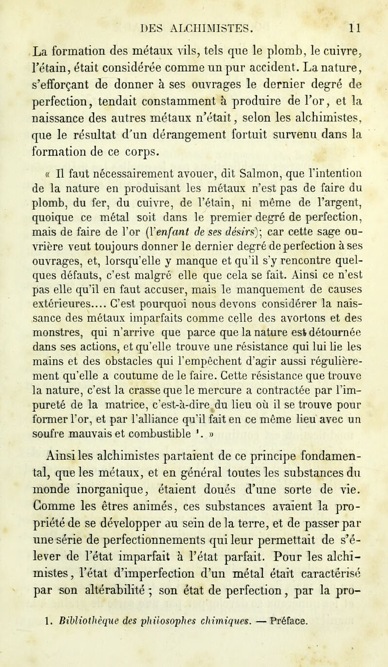 La formation des métaux vils, tels que le plomb, le cuivre, rétain, était considérée comme un pur accident. La nature, s’efforçant de donner à ses ouvrages le dernier degré de perfection, tendait constamment à produire de l’or, et la naissance des autres métaux n’était, selon les alchimistes, que le résultat d’un dérangement fortuit survenu dans la formation de ce corps. « Il faut nécessairement avouer, dit Salmon, que rintention de la nature en produisant les métaux n’est pas de faire du plomb, du fer, du cuivre, de l’étain, ni même de l’argent, quoique ce métal soit dans le premier degré de perfection, mais de faire de l’or {Venfant de ses désirs')] car cette sage ou- vrière veut toujours donner le dernier degré de perfection à ses ouvrages, et, lorsqu’elle y manque et qu’il s’y rencontre quel- ques défauts, c’est malgré elle que cela se fait. Ainsi ce n’est pas elle qu’il en faut accuser, mais le manquement de causes extérieures.... C’est pourquoi nous devons considérer la nais- sance des métaux imparfaits comme celle des avortons et des monstres, qui n’arrive que parce que la nature est détournée dans ses actions, et qu’elle trouve une résistance qui lui lie les mains et des obstacles qui l’empêchent d’agir aussi régulière- ment qu’elle a coutume de le faire. Cette résistance que trouve la nature, c’est la crasse que le mercure a contractée par l’im- pureté de la matrice, c’est-à-dire du lieu où il se trouve pour former l’or, et par l’alliance qu’il fait en ce même lieu avec un soufre mauvais et combustible '. » Ainsi les alchimistes partaient de ce principe fondamen- tal, qne les métaux, et en général toutes les substances du monde inorganique, étaient doués d’une sorte de vie. Gomme les êtres animés, ces snbstances avaient la pro- priété de se développer au sein de la terre, et de passer par une série de perfectionnements qui leur permettait de s’é- lever de l’état imparfait à l’état parfait. Pour les alchi- mistes, l’état d’imperfection d’un métal était caractérisé par son altérabilité ; son état de perfection, par la pro-