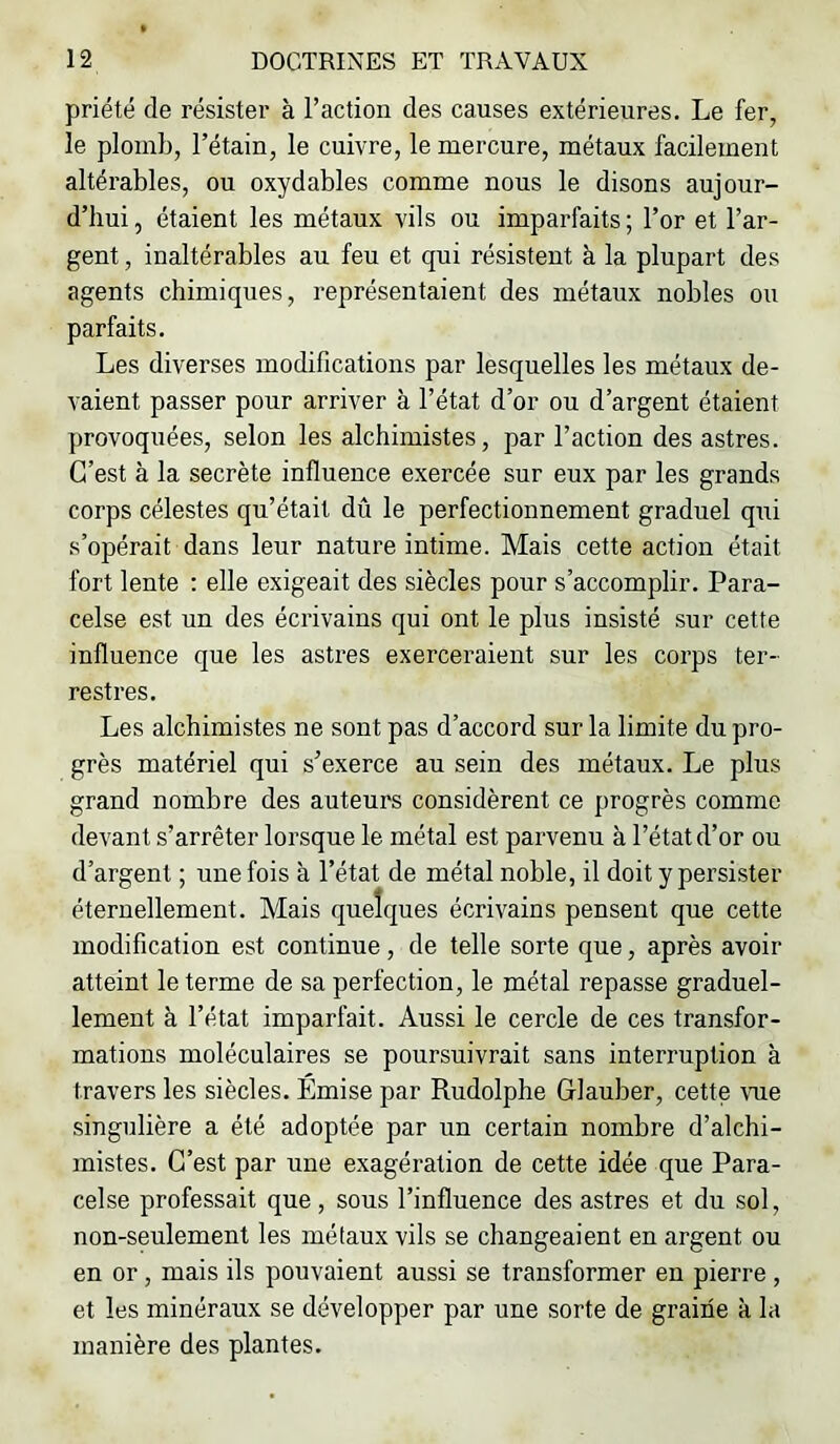 priété de résister à l’action des causes extérieures. Le fer, le plomb, l’étain, le cuivre, le mercure, métaux facilement altérables, ou oxydables comme nous le disons aujour- d’hui , étaient les métaux vils ou imparfaits ; l’or et l’ar- gent , inaltérables au feu et qui résistent à la plupart des agents chimiques, représentaient des métaux nobles ou parfaits. Les diverses modifications par lesquelles les métaux de- vaient passer pour arriver à l’état d’or ou d’argent étaient provoquées, selon les alchimistes, par l’action des astres. C’est à la secrète influence exercée sur eux par les grands corps célestes qu’était dû le perfectionnement graduel qui s’opérait dans leur nature intime. Mais cette action était fort lente : elle exigeait des siècles pour s’accomplir. Para- celse est un des écrivains qui ont le plus insisté sur cette influence que les astres exerceraient sur les corps ter- restres. Les alchimistes ne sont pas d’accord sur la limite du pro- grès matériel qui s’exerce au sein des métaux. Le plus grand nombre des auteurs considèrent ce progrès comme devant s’arrêter lorsque le métal est parvenu à l’état d’or ou d’argent ; une fois à l’état de métal noble, il doit y persister éternellement. Mais quelques écrivains pensent que cette modification est continue, de telle sorte que, après avoir atteint le terme de sa perfection, le métal repasse graduel- lement à l’état imparfait. Aussi le cercle de ces transfor- mations moléculaires se poursuivrait sans interruption à travers les siècles. Émise par Rudolphe Glauber, cette vue singulière a été adoptée par un certain nombre d’alchi- mistes. C’est par une exagération de cette idée que Para- celse professait que, sous l’influence des astres et du sol, non-seulement les métaux vils se changeaient en argent ou en or, mais ils pouvaient aussi se transformer en pierre , et les minéraux se développer par une sorte de graine à la manière des plantes.