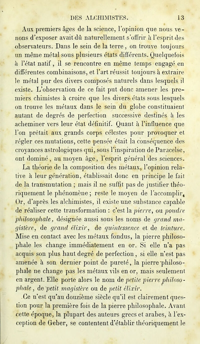 Aux premiers âges de la science, l’opinion que nous ve- nons d’exposer avait dû naturellement s’offrir à l’esprit des observateurs. Dans le sein de la terre, on trouve toujours un même métal sous plusieurs états différents. Quelquefois <à l’état natif, il se rencontre en même temps engagé en différentes combinaisons, et l’art réussit toujours à extraire le métal pur des divers composés naturels dans lesquels il existe. L’observation de ce fait put donc amener les pre- miers chimistes à croire que les diverS'états sous lesquels on trouve les métaux dans le sein du globe constituaient autant de degrés de perfection successive destinés à les acheminer vers leur état définitif. Quant à l’influence que l’on prêtait aux grands corps célestes pour provoquer et régler ces mutations, cette pensée était la conséquence des croyances astrologiques qui, sous l’inspiration de Paracelse, ont dominé, au moyen âge, l’esprit général des sciences. La théorie de la composition des métaux, l’opinion rela- tive à leur génération, établissait donc en principe le fait de la transmutation ; mais il ne suffit pas de justifier théo- riquement le phénomène ; reste le moyen de l’accomplir. Or, d’après les alchimistes, il existe une substance capable de réaliser cette transformation ; c’est la pierre, ou poudre philosophale, désignée aussi sous les noms de grand ma- gistère, de grand élixir, de quintessence et de teinture. Mise en contact avec les métaux fondus, la pierre philoso- phale les change immédiatement en or. Si elle n’a pas acquis son plus haut degré de perfection, si elle n’est pas amenée à son dernier point de pureté, la pierre'philoso- phale ne change pas les métaux vils en or, mais seulement en argent. Elle porte alors le nom de petite pierre philoso- phale , de 'petit magistère ou de petit élixir. Ce n’est qu’au douzième siècle qu’il est clairement ques- tion pour la première fois de la pierre philosophale. Avant cette époque, la plupart des auteurs grecs et arabes, à l’ex- ception de Geber, se contentent d’établir théoriquement le