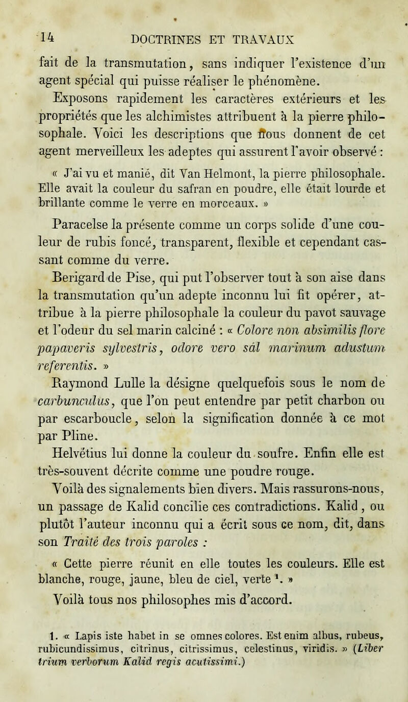 fait de la transmutation, sans indiquer l’existence d’un agent spécial qui puisse réaliser le phénomène. Exposons rapidement les caractères extérieurs et les propriétés que les alchimistes attribuent à la pierre philo- sophale. Voici les descriptions que fîous donnent de cet agent merveilleux les adeptes qui assurent l’avoir observé : « J’ai vu et manié, dit Van Helmont, la pierre philosophale. Elle avait la couleur du safran en poudre, elle était lourde et brillante comme le verre en morceaux. » Paracelse la présente comme un corps solide d’une cou- leur de rubis foncé, transparent, flexible et cependant cas- sant comme du verre. Berigard de Pise, qui put l’observer tout à son aise dans la transmutation qu’un adepte inconnu lui fit opérer, at- tribue à la pierre philosophale la couleur du pavot sauvage et l’odeur du sel marin calciné ; « Colore non absimilis flore papaveris sylvestris, oclore vero sàl marinum aclustum referentis. » Raymond Lulle la désigne quelquefois sous le nom de carbunculus, que l’on peut entendre par petit charbon ou par escarboucle, selon la signification donnée à ce mot par Pline. Helvétius lui donne la couleur du soufre. Enfin elle est très-souvent décrite comme une poudre rouge. Voilà des signalements bien divers. Mais rassurons-nous, un passage de Kalid concilie ces contradictions. Kalid , ou plutôt l’auteur inconnu qui a écrit sous ce nom, dit, dans son Traité des trois paroles : « Cette pierre réunit en elle toutes les couleurs. Elle est blanche, rouge, jaune, bleu de ciel, verte *. » Voilà tous nos philosophes mis d’accord. 1. a Lapis iste habet in se omnes colores. Estenim albus, rubeus, rubicundissimus, citrinus, citrissimus, celestinus, viridis. » {Liber trium verborum Kalid regis acutissimi.)