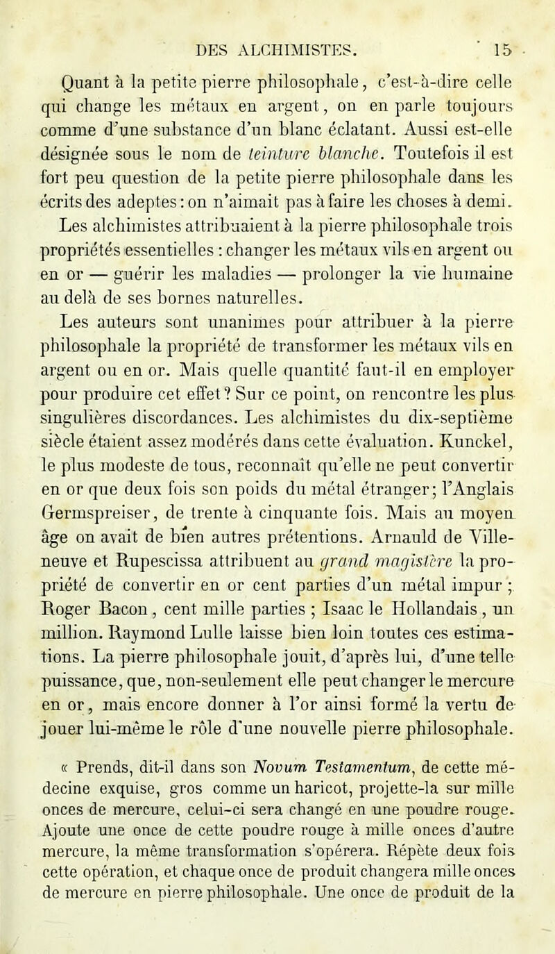 Quant à la petite pierre philosophale, c’est- à-dire celle qui change les métaux en argent, on en parle toujours comme d’une substance d’un blanc éclatant. Aussi est-elle désignée sous le nom de teinture blanche. Toutefois il est fort peu question de la petite pierre philosophale dans les écrits des adeptes : on n’aimait pas à faire les choses à demi. Les alchimistes attribuaient à la pierre philosophale trois propriétés essentielles : changer les métaux vils en argent ou en or — guérir les maladies — prolonger la vie humaine au delà de ses bornes naturelles. Les auteurs sont unanimes pour attribuer à la pierre philosophale la propriété de transformer les métaux vils en argent ou en or. Mais quelle quantité faut-il en employer pour produire cet effet ? Sur ce point, on rencontre les plus- singulières discordances. Les alchimistes du dix-septième siècle étaient assez modérés dans cette évaluation. Kunckel, le plus modeste de tous, reconnaît qu’elle ne peut convertir en or que deux fois son poids du métal étranger; l’Anglais Germspreiser, de trente à cinquante fois. Mais au moyen âge on avait de bien autres prétentions. Aruauld de Ville- neuve et Rupescissa attribuent au grand magistère la pro- priété de convertir en or cent parties d’un métal impur ; Roger Bacon, cent mille parties ; Isaac le Hollandais, un million. Raymond Lulle laisse bien loin toutes ces estima- tions. La pierre philosophale jouit, d’après lui, d’une telle puissance, que, non-seulement elle peut changer le mercure en or, mais encore donner à l’or ainsi formé la vertu dé- jouer lui-même le rôle d'une nouvelle pierre philosophale. « Prends, dit-il dans son Novum Testamentum., de cette mé- decine exquise, gros comme un haricot, projette-la sur mille onces de mercure, celui-ci sera changé en une poudre rouge. Ajoute une once de cette poudre rouge à mille onces d’autre mercure, la même transformation s’opérera. Répète deux foi.s cette opération, et chaque once de produit changera mille onces de mercure en pierre philosophale. Une once de produit de la