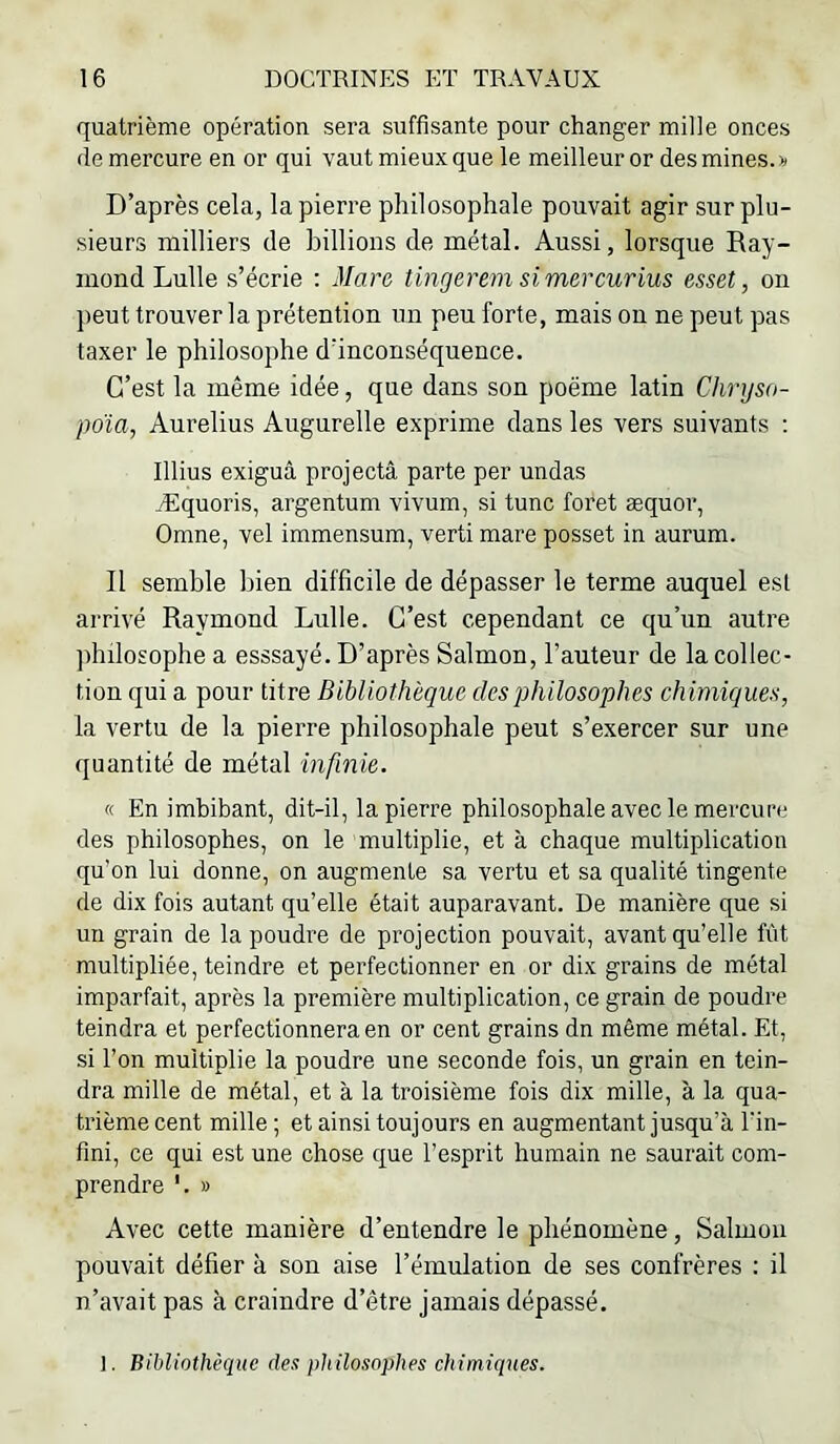 quatrième opération sera suffisante pour changer mille onces (le mercure en or qui vaut mieux que le meilleur or des mines.» D’après cela, la pierre philosophale pouvait agir sur plu- sieurs milliers de billions de métal. Aussi, lorsque Ray- mond Lulle s’écrie : Mare tingerem simercurius esset, on peut trouver la prétention un peu forte, mais on ne peut pas taxer le philosophe d’inconséquence. C’est la même idée, que dans son poëme latin Chryso- poïa, Aurelius Augurelle exprime dans les vers suivants : Illius exiguâ projectâ parte per undas Æquoris, argentum vivum, si tune foret æquor, Omne, vel immensum, verti mare posset in aurum. Il semble bien difficile de dépasser le terme auquel est arrivé Raymond Lulle. C’est cependant ce qu’un autre philosophe a esssayé. D’après Salmon, l’auteur de la collec- tion qui a pour titre Bibliothèque des philosophes chimiques, la vertu de la pierre philosophale peut s’exercer sur une quantité de métal infinie. « En imbibant, dit-il, la pierre philosophale avec le mercure des philosophes, on le multiplie, et à chaque multiplication qu’on lui donne, on augmente sa vertu et sa qualité tingente de dix fois autant qu’elle était auparavant. De manière que si un grain de la poudre de projection pouvait, avant qu’elle fût multipliée, teindre et perfectionner en or dix grains de métal imparfait, après la première multiplication, ce grain de poudre teindra et perfectionnera en or cent grains dn même métal. Et, si l’on multiplie la poudre une seconde fois, un grain en tein- dra mille de métal, et à la troisième fois dix mille, à la qua- trième cent mille ; et ainsi toujours en augmentant jusqu’à l'in- fini, ce qui est une chose que l’esprit humain ne saurait com- prendre '. » Avec cette manière d’entendre le phénomène, Salmoii pouvait défier à son aise l’émulation de ses confrères : il n’avait pas à craindre d’être jamais dépassé.