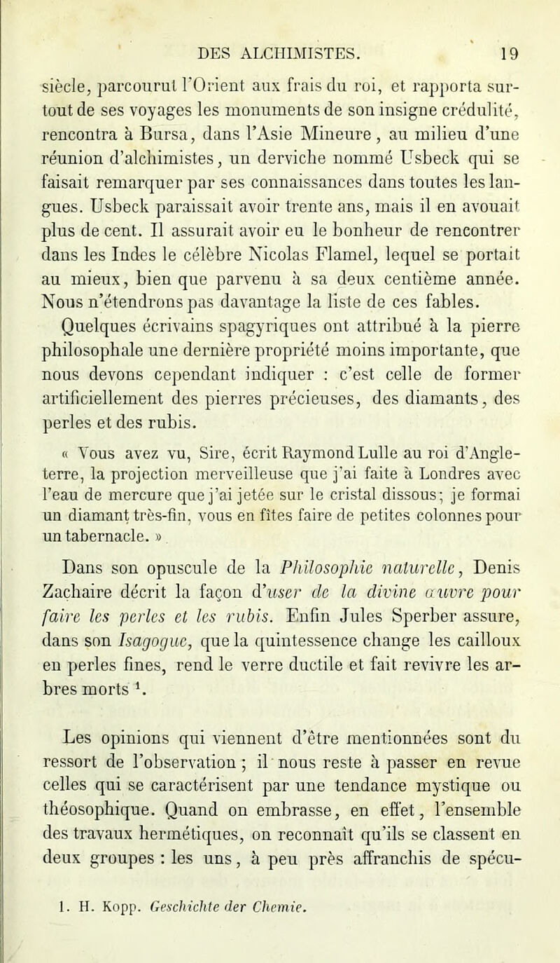 siècle, parcourut TOrient aux frais du roi, et rapjiorta sur- tout de ses voyages les monuments de son insigne crédulité, rencontra à Bursa, dans l’Asie Mineure , au milieu d’une réunion d’alchimistes, un derviche nommé Usbeck qui se faisait remarquer par ses connaissances dans toutes les lan- gues. Usbeck paraissait avoir trente ans, mais il en avouait plus de cent. Il assurait avoir eu le bonheur de rencontrer dans les Indes le célèbre Nicolas Flamel, lequel se portait au mieux, bien que parvenu à sa deux centième année. Nous n’étendrons pas davantage la liste de ces fables. Quelques écrivains spagyriques ont attribué à la pierre philosophale une dernière propriété moins importante, que nous devons cependant indiquer : c’est celle de former artificiellement des pierres précieuses, des diamants, des perles et des rubis. « Vous avez vu, Sire, écrit Raymond Lulle au roi d’Angle- terre, la projection merveilleuse que j’ai faite à Londres avec l’eau de mercure que j’ai jetée sur le cristal dissous; je formai un diamant très-fin, vous en fîtes faire de petites colonnes pour un tabernacle. » Dans son opuscule de la Philosophie naturelle, Denis Zachaire décrit la façon d’itser de la divine auvre pour faire les perles et les nibis. Enfin Jules Sperber assure, dans son Isagoguc, que la quintessence change les cailloux en perles fines, rend le verre ductile et fait revivre les ar- bres morts *. Les opinions qui viennent d’être mentionnées sont du ressort de l’observation; il nous reste à passer en revue celles qui se caractérisent par une tendance mystique ou théosophique. Quand on embrasse, en effet, l’ensemble des travaux hermétiques, on reconnaît qu’ils se classent en deux groupes ; les uns, à peu près affranchis de spécu-