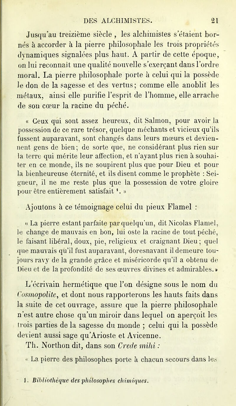 Jusqu’au treizième siècle , les alchimistes s’étaient bor- nés à accorder à la pierre philosophale les trois propriétés dynamiques signalées plus haut. A partir de cette époque, on lui reconnait une qualité nouvelle s’exerçant dans l’ordre moral. La pierre philosophale porte à celui qui la possède le don de la sagesse et des vertus ; comme elle anoblit les métaux, ainsi elle purifie l’esprit de l’homme, elle arrache de son cœur la racine du péché. « Ceux qui sont assez heureux, dit Salmon, pour avoir la possession de ce rare trésor, quelque méchants et vicieux qu’ils fussent auparavant, sont changés dans leurs mœurs et devien- nent gens de bien; de sorte que, ne considérant plus rien sur la terre qui mérite leur affection, et n’ayant plus rien à souhai- ter en ce monde, ils ne soupirent plus que pour Dieu et pour la bienheureuse éternité, et ils disent comme le prophète : Sei- gneur, il ne me reste plus que la possession de votre gloire pour être entièrement satisfait '. » Ajoutons à ce témoignage celui du pieux Flamel : « La pierre estant parfaite par quelqu'un, dit Nicolas Flamel, le change de mauvais en bon, lui oste la racine de tout péché, le faisant libéral, doux, pie, religieux et craignant Dieu; quel (pie mauvais qu'il fust auparavant, doresnavant il demeure tou- jours ravy de la grande grcâce et miséricorde qu’il a obtenu de Dieu et de la profondité de ses œuvres divines et admirables.» L’écrivain hermétique que l’on désigne sous le nom du Cosmopolite, et dont nous rapporterons les hauts faits dans la suite de cet ouvrage, assure que la pierre philosophale n’est autre chose qu’un miroir dans lequel on aperçoit les trois parties de la sagesse du monde ; celui qui la possède devient aussi sage qu’Arioste et Avicenne. Th. Northon dit, dans son Crede mihi : 0 La pierre des philosophes porte à chacun secours dans le.s