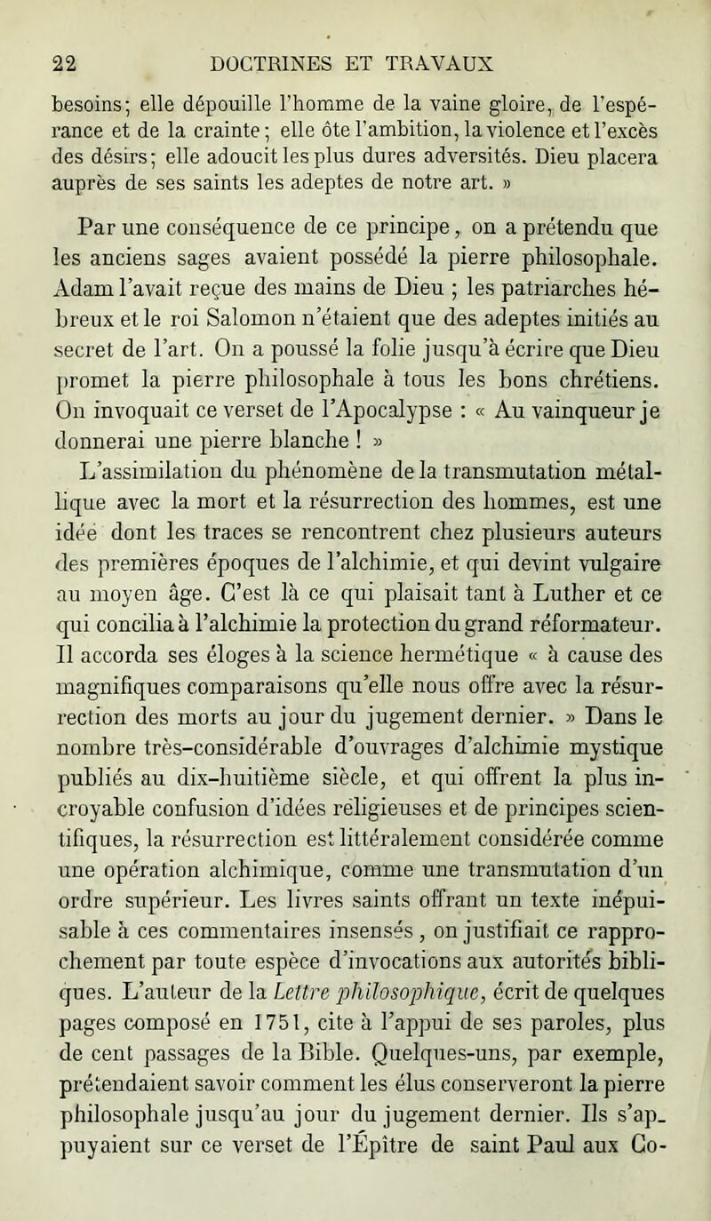 besoins; elle dépouille l’homme de la vaine gloire, de l’espé- rance et de la crainte; elle ôte l’ambition, la violence et l’excès des désirs; elle adoucit les plus dures adversités. Dieu placera auprès de ses saints les adeptes de notre art. » Par une conséquence de ce principe, on a prétendu que les anciens sages avaient possédé la pierre philosophale. Adam l’avait reçue des mains de Dieu ; les patriarches hé- breux et le roi Salomon n’étaient que des adeptes initiés au secret de l’art. On a poussé la folie jusqu’à écrire que Dieu promet la pierre philosophale à tous les bons chrétiens. On invoquait ce verset de l’Apocalypse : « Au vainqueur je donnerai une pierre blanche ! » L’assimilation du phénomène de la transmutation métal- lique avec la mort et la résurrection des hommes, est une idée dont les traces se rencontrent chez plusieurs auteurs des premières époques de l’alchimie, et qui devint vulgaire au moyen âge. C’est là ce qui plaisait tant à Luther et ce qui concilia à l’alchimie la protection du grand réformateur. Il accorda ses éloges à la science hermétique « à cause des magnifiques comparaisons qu’elle nous offre avec la résur- rection des morts au jour du jugement dernier. » Dans le nombre très-considérable d’ouvrages d’alchimie mystique publiés au dix-huitième siècle, et qui offrent la plus in- croyable confusion d’idées religieuses et de principes scien- tifiques, la résurrection est littéralement considérée comme une opération alchimique, comme une transmutation d’un ordre supérieur. Les livres saints offrant nn texte inépui- sable à ces commentaires insensés, on justifiait ce rappro- chement par toute espèce d’invocations aux autorités bibli- ques. L’aiTteur de la Lettre philosophique, écrit de quelques pages composé en 1751, cite à l’appui de ses paroles, plus de cent passages de la Bible. Quelques-uns, par exemple, prétendaient savoir comment les élus consei’veront la pierre philosophale jusqu’au jour du jugement dernier. Ils s’ap_ puyaient sur ce verset de l’Épître de saint Paul aux Go-