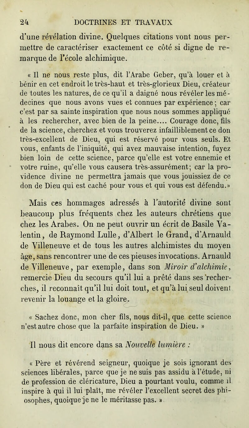 d’une révélation divine. Quelques citations vont nous per- mettre de caractériser exactement ce côté si digne de re- marque de l’école alchimique. « Il ne nous reste plus, dit l’Arabe Geber, qu’à louer et à bénir en cet endroit le très-haut et très-glorieux Dieu, créateur de toutes les natures, de ce qu’il a daigné nous révéler les mé- decines que nous avons vues et connues par expérience ; car c’est par sa sainte inspiration que nous nous sommes appliqué à les rechercher, avec bien de la peine.... Courage donc, fils de la science, cherchez et vous trouverez infailliblement ce don très-excellent de Dieu, qui est réservé pour vous seuls. Et vous, enfants de l’iniquité, qui avez mauvaise intention, fuyez bien loin de cette science, parce qu’elle est votre ennemie et votre ruine, qu’elle vous causera très-assurément; car la pro- vidence divine ne permettra jamais que vous jouissiez de ce don de Dieu qui est caché pour vous et qui vous est défendu.» Mais ces hommages adressés à l’autorité divine sont beaucoup plus fréquents chez les auteurs chrétiens que chez les Arabes. On ne peut ouvrir un écrit de Basile Va- lentin, de Raymond Lulle, d’Albert le Grand, d’Aruauld de Villeneuve et de tous les autres alchimistes du moyen âge, sans rencontrer une de ces pieuses invocations. Arnauld de Villeneuve, par exemple, dans son Miroir d’alchimie, remercie Dieu du secours qu’il lui a prêté dans ses'recher- ches, il reconnaît qu’il lui doit tout, et qu’à lui seul doivent revenir la louange et la gloire. B Sachez donc, mon cher fils, nous dit-il, que cette science- n’est autre chose que la parfaite inspiration de Dieu. » Il nous dit encore dans sa Notivellc lumière : B Père et révérend seigneur, quoique je sois ignorant des sciences libérales, parce que je ne suis pas assidu à l’étude, ni de profession de cléricature, Dieu a pourtant voulu, comme il inspire à qui il lui plait, me révéler l’excellent secret des phi- osophes, quoique je ne le méritasse pas. »