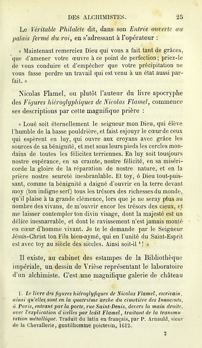 Le Véritable Philalete dit, dans son Entrée ouverte au IMlais fermé du roi, en s’adressant à l’opérateur : « Maintenant remerciez Dieu qui vous a fait tant de grâces, que d'amener votre œuvre à ce point de perfection ; priez-le de vous conduire et d’empêcher que votre précipitation ne \ ous fasse perdre un travail qui est venu à un état aussi par- fait. M Nicolas Flamel, ou plutôt l’auteur du livre apocryphe des Figures hiéroglyphiques de Nicolas Flamel, commence ses descriptions par cette magnifique prière : « Loué soit éternellement le seigneur mon Dieu, qui élève l'humble de la basse pouldrière, et faist esjouyr le cœurde ceux qui espèrent en luy, qui ouvre aux croyans avec grâce les sources de sa bénignité, et met sous leurs pieds les cercles mon- dains de toutes les félicitez terriennes. En luy soit tousjours nosü’e espérance, en sa crainte, nostre félicité, en sa miséri- corde la gloire de la réparation de nostre nature, et en la prière nostre seureté inesbranlable. Et toy, ô Dieu tout-puis- sant, comme ta bénignité a daigné d’ouvrir en la terre devant moy (ton indigne serf) tous les trésors des richesses du monde, qu’il plaise à ta grande clémence, lors que je ne seray plus au nombre des vivans, de m’ouvrir encor les trésors des deux, et me laisser contempler ton divin visage, dont la majesté est un délice inesnarrable, et dont le ravissement n’est jamais monté en cœur d’homme vivant. Je te le demande par le Seigneur Jésus-Christ ton Fils bien-aymé, qui en l’unité du Saint-Esprit est avec toy au siècle des siècles. Ainsi soit-il ' ! » Il existe, au cabinet des estampes de la Bibliothèque impériale, un dessin de Vrièse représentant le laboratoire d'un alchimiste. C’est une magnifique galerie de château 1. Le livre des figures hiéroglyfiques de Nicolas Flamel, escrivain, ainsi qu’elles, sont en la quatrième arche du cimetière des Innocents, à Paris, entrant par la porte, rue Saint-Denis, devers la main droite, arec l'explication d’icelles par ledit Flamel, traitant de la transmu- tation métallique. Traduit du latin en français, par P. Arnauld, sieur de la Chevallerie, gentilhomme poictevin, 1612. 2