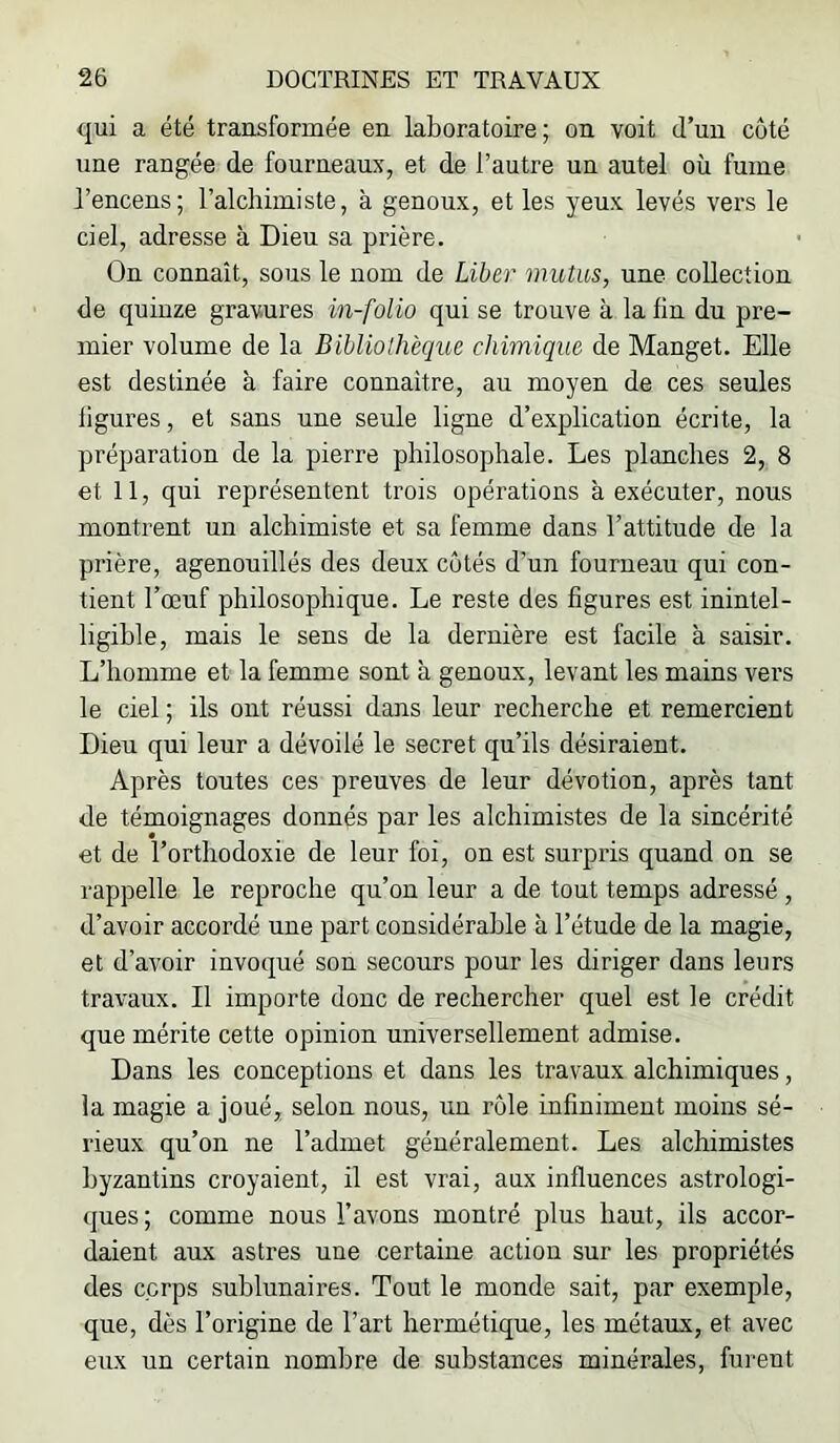 qui a été transformée en laboratoire; on voit d’un côté une rangée de fourneaux, et de l’autre un autel où fume l’encens; l’alchimiste, à genoux, et les yeux levés vers le ciel, adresse à Dieu sa prière. On connaît, sous le nom de Liber mutus, une collection de quinze gravures in-folio qui se trouve à la fin du pre- mier volume de la Bibliolhèque chimique de Manget. Elle est destinée à faire connaître, au moyen de ces seules ligures, et sans une seule ligne d’explication écrite, la préparation de la pierre philosophale. Les planches 2, 8 et 11, qui représentent trois opérations à exécuter, nous montrent un alchimiste et sa femme dans l’attitude de la prière, agenouillés des deux côtés d’un fourneau qui con- tient l’œuf philosophique. Le reste des figures est inintel- ligible, mais le sens de la dernière est facile à saisir. L’homme et la femme sont à genoux, levant les mains vers le ciel ; ils ont réussi dans leur recherche et remercient Dieu qui leur a dévoilé le secret qu’ils désiraient. Après toutes ces preuves de leur dévotion, après tant de témoignages donnés par les alchimistes de la sincérité et de l’orthodoxie de leur foi, on est surpris quand on se rappelle le reproche qu’on leur a de tout temps adressé , d’avoir accordé une part considérable à l’étude de la magie, et d’avoir invoqué son secours pour les diriger dans leurs travaux. Il importe donc de rechercher quel est le crédit que mérite cette opinion universellement admise. Dans les conceptions et dans les travaux alchimiques, la magie a joué, selon nous, un rôle infiniment moins sé- rieux qu’on ne l’admet généralement. Les alchimistes byzantins croyaient, il est vrai, aux influences astrologi- ques; comme nous l’avons montré plus haut, ils accor- daient aux astres une certaine action sur les propriétés des corps sublunaires. Tout le monde sait, par exemple, que, dès l’origine de l’art hermétique, les métaux, et avec eux un certain nombre de substances minérales, furent