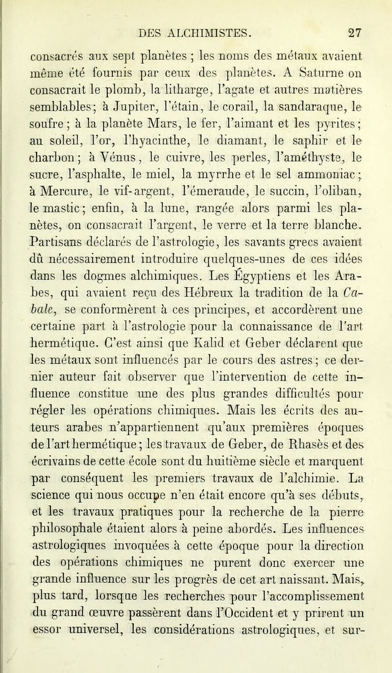 consacrés aux sept planètes ; les noms des métaux avaient même été fournis par ceux des planètes. A Saturne on consacrait le plomb, la litliarge, l’agate et autres matières semblables; à Jupiter, l’étain, le corail, la sandaracpie, le soufre; à la planète Mars, le fer, l’aimant et les pyrites; au soleil, l’or, l’hyacinthe, le diamant, le saphir et le charbon; à Vénus, le cuivre, les perles, l’améthyste, le sucre, l’asphalte, le miel, la myrrhe et le sel ammoniac; à Mercure, le vif-argent, l’émeraude, le succin, l’olihan, le mastic ; enfin, à la lune, rangée alors parmi les pla- nètes, on consacrait l’argent, le verre et la terre blanche. Partisans déclarés de l’astrologie, les savants grecs avaient dû nécessairement introduire quelques-unes de ces idées dans les dogmes alchimiques. Les Égyptiens et les Ara- bes, qui avaient reçu des Hébreux la tradition de la Ca- bale, se conformèrent à ces principes, et accordèrent une certaine part à l’astrologie pour la connaissance de l’art hermétique. C’est ainsi que Kalid et Geber déclarent que les métaux sont influencés par le cours des astres ; ce der- nier auteur fait observer que l’intervention de cette in- fluence constitue une des plus grandes difficultés pour régler les opérations chimiques. Mais les écrits des au- teurs arabes n’appartiennent qu’aux premières époques de l’art hermétique; les travaux de Geber, de Rhasès et des écrivains de cette école sont du huitième siècle et marquent par conséquent les premiers travaux dé l’alchimie. La science qui nous occupe n’en était encore qu’à ses débuts,, et les travaux pratiques pour la recherche de la pierre philosophale étaient alors à peine abordés. Les influences astrologiques invoquées à cette époque pour la direction des opérations chimiques ne purent donc exercer une grande influence sur les progrès de cet art naissant. Mais, plus tard, lorsque les recherches pour l’accomplissement du grand œuvre passèrent dans l’Occident et y prirent un essor universel, les considérations astrologiques, et sur-