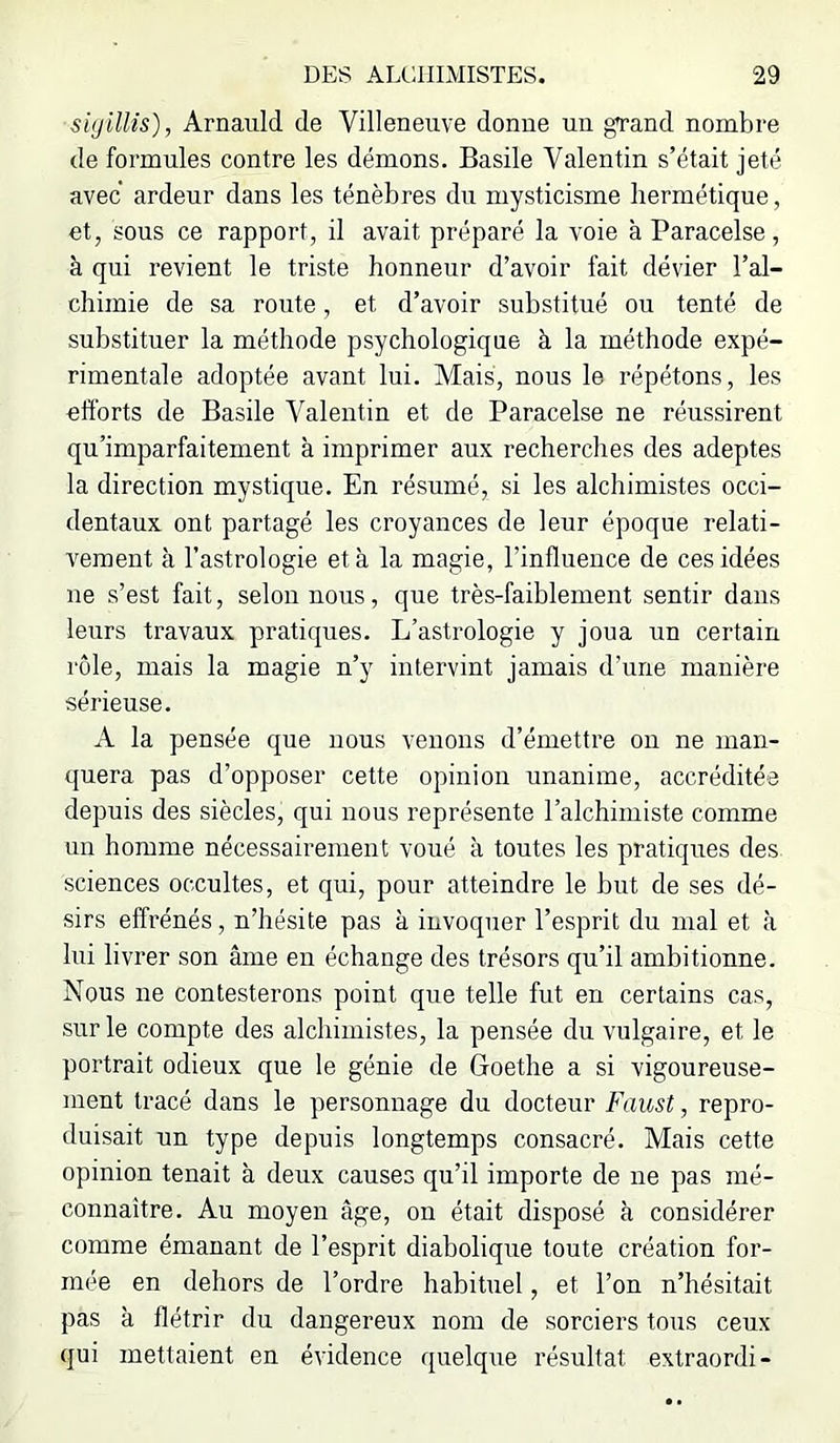 siyilUs), Arnaiild de Villeneuve donne nn grand nombre de formules contre les démons. Basile Valentin s’était jeté avec ardeur dans les ténèbres du mysticisme hermétique, et, sous ce rapport, il avait préparé la voie à Paracelse, à qui revient le triste honneur d’avoir fait dévier l’al- chimie de sa route, et d’avoir substitué ou tenté de substituer la méthode psychologique à la méthode expé- rimentale adoptée avant lui. Mais, nous le répétons, les efforts de Basile Valentin et de Paracelse ne réussirent qu’imparfaitement à imprimer aux recherches des adeptes la direction mystique. En résumé, si les alchimistes occi- dentaux ont partagé les croyances de leur époque relati- vement à l’astrologie et à la magie, l’influence de ces idées ne s’est fait, selon nous, que très-faiblement sentir dans leurs travaux pratiques. L’astrologie y joua un certain rôle, mais la magie n’y intervint jamais d’une manière sérieuse. A la pensée que nous venons d’émettre on ne man- ([uera pas d’opposer cette opinion unanime, accréditée depuis des siècles, qui nous représente l’alchimiste comme un homme nécessairement voué à toutes les pratiques des sciences occultes, et qui, pour atteindre le but de ses dé- sirs effrénés, n’hésite pas à invoquer l’esprit du mal et à lui livrer son âme en échange des trésors qu’il ambitionne. Nous ne contesterons point que telle fut en certains cas, sur le compte des alchimistes, la pensée du vulgaire, et le portrait odieux que le génie de Goethe a si vigoureuse- ment tracé dans le personnage du docteur Faust, repro- duisait un type depuis longtemps consacré. Mais cette opinion tenait à deux causes qu’il importe de ne pas mé- connaître. Au moyen âge, on était disposé à considérer comme émanant de l’esprit diabolique toute création for- mée en dehors de l’ordre habituel, et l’on n’hésitait pas à flétrir du dangereux nom de sorciers tous ceux qui mettaient en évidence quelque résultat extraordi-