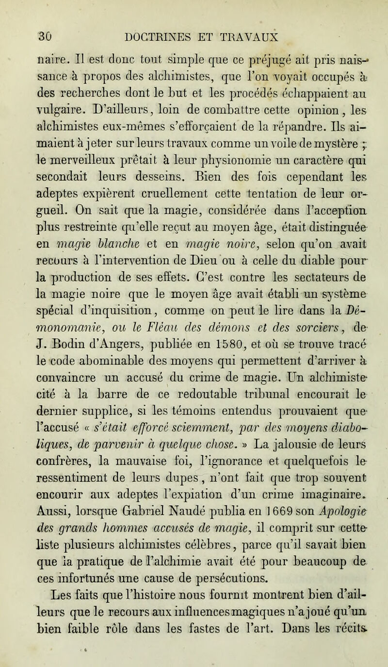 naire. II est donc tout simple que ce préjugé ait pris nais-* sance à propos des alchimistes, que l’on voyait occupés à des recherches dont le but et les procédés échappaient au vulgaire. D’ailleurs, loin de combattre cette opinion, les alchimistes eux-mêmes s’efforcaient de la répandre. Ils ai- maient à jeter sur leurs travaux comme un voile de mystère ;; le merveilleux prêtait à leur physionomie un caractère qui secondait leurs desseins. Bien des fois cependant les adeptes expièrent cruellement cette tentation de leur or- gueil. On sait que la magie, considérée dans l’acception plus restreinte cpi’elle reçut au moyen âge, était distinguée en magie blanche et en magie noire, selon qu’on avait recours à l’intervention de Dieu bu à celle du diable pour la production de ses effets. C’est contre les sectateurs de la magie noire que le moyen âge avait établi un système spécial d’inquisition, comme on peut le lire dans la Dé- monomanic, ou le Fléau des démons et des sorciers, de J. Bodin d’Angers, publiée en 1580, et où se trouve tracé le code abominable des moyens qui permettent d’arriver à convaincre un accusé du crime de magie. Un alchimiste- cité à la barre de ce redoutable tribunal encourait le dernier supplice, si les témoins entendus prouvaient que- l’accusé K s’était efforcé sciemment, par des moyens diabo- liques, de parvenir à quelque chose. » La jalousie de leurs confrères, la mauvaise foi, l’ignorance et quelquefois le ressentiment de leurs dupes, n’ont fait que trop souvent encourir aux adeptes l’expiation d’un crime imaginaire » Aussi, lorsque Gabriel Naudé publia en 1669 son Apologie des grands hommes accusés de magie, il comprit sur cette liste plusieurs alchimistes célèbres, parce qu’il savait bien que la pratique de l’alchimie avait été pour beaucoup de ces infortunés une cause de persécutions. Les faits que l’histoire nous fournit montrent bien d’ail- leurs que le recours aux influences magiques n’ajoué qu’un bien faible rôle dans les fastes de l’art. Dans les récits.