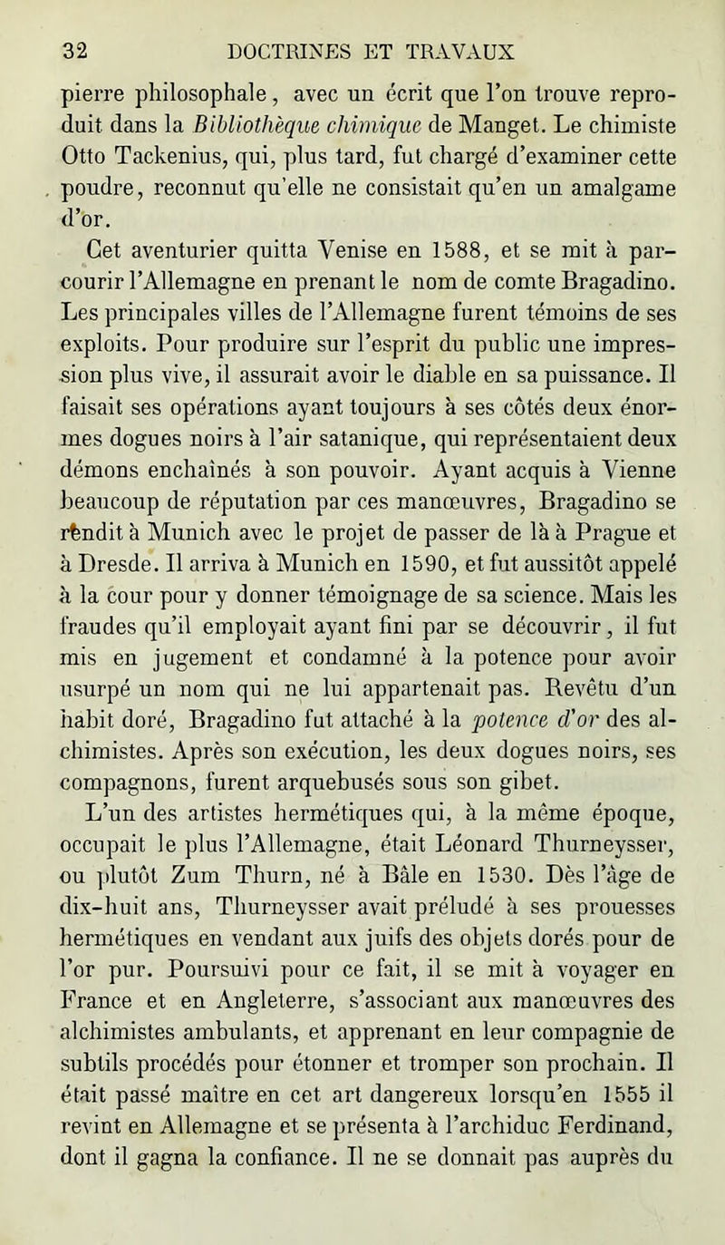 pierre philosophale, avec un écrit que l’on trouve repro- duit dans la Bibliothèque chimique de Manget. Le chimiste Otto Tackenius, qui, plus tard, fut chargé d’examiner cette poudre, reconnut qu’elle ne consistait qu’en un amalgame d’or. Cet aventurier quitta Venise en 1588, et se mit à par- courir l’Allemagne en prenant le nom de comte Bragadino. Les principales villes de l’Allemagne furent témoins de ses exploits. Pour produire sur l’esprit du public une impres- sion plus vive, il assurait avoir le diable en sa puissance. Il faisait ses opérations ayant toujours à ses côtés deux énor- mes dogues noirs à l’air satanique, qui représentaient deux démons enchainés à son pouvoir. Ayant acquis à Vienne beaucoup de réputation par ces manœuvres, Bragadino se rfendit à Munich avec le projet de passer de là à Prague et à Dresde. Il arriva à Munich en 1590, et fut aussitôt appelé à la cour pour y donner témoignage de sa science. Mais les fraudes qu’il employait ayant fini par se découvrir, il fut mis en jugement et condamné à la potence pour avoir usurpé un nom qui ne lui appartenait pas. Revêtu d’un habit doré, Bragadino fut attaché à la potence d'or des al- chimistes. Après son exécution, les deux dogues noirs, ses compagnons, furent arquebusés sous son gibet. L’un des artistes hermétiques qui, à la même époque, occupait le plus l’Allemagne, était Léonard Thurneysser, ou plutôt Zum Thurn, né à Bâle en 1530. Dès l’âge de dix-huit ans, Thurneysser avait préludé à ses prouesses hermétiques en vendant aux juifs des objets dorés pour de l’or pur. Poursuivi pour ce fait, il se mit à voyager en France et en Angleterre, s’associant aux manœuvres des alchimistes ambulants, et apprenant en leur compagnie de subtils procédés pour étonner et tromper son prochain. Il était passé maître en cet art dangereux lorsqu’en 1555 il revint en Allemagne et se présenta à l’archiduc Ferdinand, dont il gagna la confiance. Il ne se donnait pas auprès du