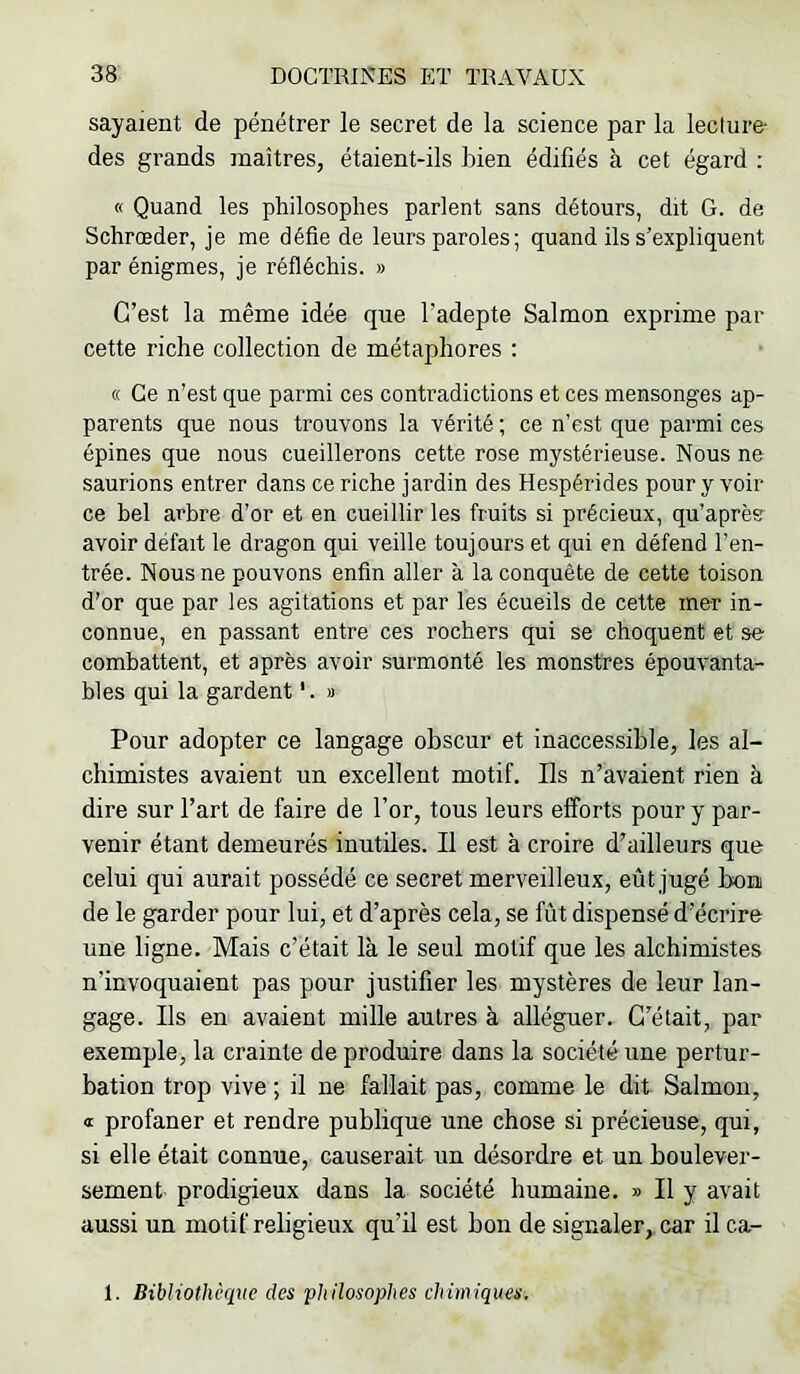 sayaient de pénétrer le secret de la science par la lecture- des grands maîtres, étaient-ils bien édifiés à cet égard : « Quand les philosophes parlent sans détours, dit G. de Schrœder, je me défie de leurs paroles ; quand ils s’expliquent par énigmes, je réfléchis. » C’est la même idée que l’adepte Salmon exprime par cette riche collection de métaphores : « Ce n’est que parmi ces contradictions et ces mensonges ap- parents que nous trouvons la vérité ; ce n’est que parmi ces épines que nous cueillerons cette rose mystérieuse. Nous ne saurions entrer dans ce riche jardin des Hespérides pour y voir ce bel arbre d’or et en cueillir les fruits si précieux, qu’aprèsr avoir défait le dragon qui veille toujours et qui en défend l’en- trée. Nous ne pouvons enfin aller à la conquête de cette toison d’or que par les agitations et par les écueils de cette mer in- connue, en passant entre ces rochers qui se choquent et se combattent, et après avoir surmonté les monstres épouvanta- bles qui la gardent '. » Pour adopter ce langage obscur et inaccessible, les al- chimistes avaient un excellent motif. Ils n’avaient rien à dire sur l’art de faire de l’or, tous leurs efforts pour y par- venir étant demeurés inutiles. Il est à croire d’ailleurs que celui qui aurait possédé ce secret merveilleux, eût jugé boni de le garder pour lui, et d’après cela, se fût dispensé d’écrire une ligne. Mais c’était là le seul motif que les alchimistes n’invoquaient pas pour justifier les mystères de leur lan- gage. Ils en avaient mille autres à alléguer. C’était, par exemple, la crainte de produire dans la société une pertur- bation trop vive ; il ne fallait pas, comme le dit Salmon, Œ profaner et rendre publique une chose si précieuse, qui, si elle était connue, causerait un désordre et nn boulever- sement prodigieux dans la société humaine. » Il y avait aussi un motif religieux qu’il est bon de signaler,, car il ca- 1. Bibliothèque des philosophes chimiques.