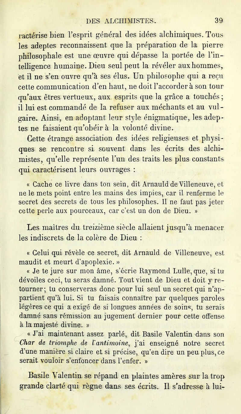 ractérise bien l’esprit général des idées alchimiques. Tous les adeptes reconnaissent que la préparation de la pierre philosophale est une œuvre qui dépasse la portée de l’in- telligence humaine. Dieu seul peut la révéler aux hommes, et il ne s’en ouvre qu’à ses élus. Un philosophe qui a reçu cette communication d’en haut, ne doit l’accorder à son tour qu’aux êtres vertueux, aux esprits que la grâce a touchés ; il lui est commandé de la refuser aux méchants et au vul- gaire. Ainsi, en adoptant leur style énigmatique, les adep- tes ne faisaient qu’obéir à la volonté divine. Cette étrange association des idées religieuses et physi- ques se rencontre si souvent dans les écrits des alchi- mistes, qu’elle représente l’un des traits les plus constants qui caractérisent leurs ouvrages : « Cache ce livre dans ton sein, dit Arnauld de Villeneuve, et ne le mets point entre les mains des impies, car il renferme le secret des secrets de tous les philosophes. 11 ne faut pas jeter cette perle aux pourceaux, car c’est un don de Dieu. » Les maîtres du treizième siècle allaient jusqu’à menacer les indiscrets de la colère de Dieu : « Celui qui révèle ce secret, dit Arnauld de Villeneuve, est maudit et meurt d’apoplexie. » « Je te jure sur mon âme, s’écrie Raymond Lulle,que, si tu dévoiles ceci, tu seras damné. Tout vient de Dieu et doit y re- tourner; lu conserveras donc pour lui seul un secret qui n’ap- partient qu’à lui. Si tu faisais connaître par quelques paroles légères ce qui a exigé de si longues années de soins, tu serais damné sans rémission au jugement dernier pour cette offense à la majesté divine. » « J’ai maintenant assez parlé, dit Basile Valentin dans son Char de triomphe de Vantimoinej’ai enseigné notre secret d’une manière si claire et si précise, qu’en dire un peu plus, ce serait vouloir s’enfoncer dans l’enfer. » Basile Valentin se. répand en plaintes amères sur la trop grande clarté qui règne dans ses écrits. Il s'adresse à lui-