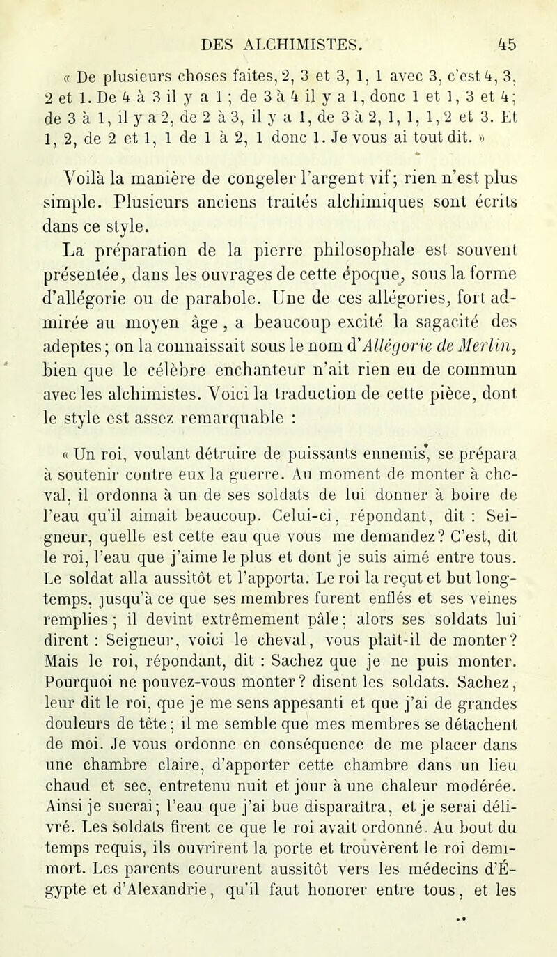 « De plusieurs choses faites, 2, 3 et 3, 1, 1 avec 3, c’est 4, 3, 2 et 1. De 4 à 3 il y a 1 ; de 3 à 4 il y a 1, donc 1 et 1, 3 et 4; de 3 à 1, il y a 2, de 2 à 3, il y a 1, de 3 à 2, 1, 1, 1,2 et 3. EL 1, 2, de 2 et 1, 1 de 1 à 2, 1 donc 1. Je vous ai tout dit. » Voilà la manière de congeler l'argent vif; rien n’est plus simple. Plusieurs anciens traités alchimiques sont écrits dans ce style. La préparation de la pierre philosophale est souvent présentée, dans les ouvrages de cette époque, sous la forme d’allégorie ou de parabole. Une de ces allégories, fort ad- mirée au moyen âge, a beaucoup excité la sagacité des adeptes; on la connaissait sous le nom d’Allégorie de Merlin, bien que le célèbre enchanteur n’ait rien eu de commun avec les alchimistes. Voici la traduction de cette pièce, dont le style est assez remarquable ; « Un roi, voulant détruire de puissants ennemis’ se prépara à soutenir contre eux la guerre. Au moment de monter à che- val, il ordonna à un de ses soldats de lui donner à boire de l'eau qu'il aimait beaucoup. Celui-ci, répondant, dit; Sei- gneur, quelle est cette eau que vous me demandez? C’est, dit le roi, l’eau que j’aime le plus et dont je suis aimé entre tous. Le soldat alla aussitôt et l’appoi'ta. Le roi la reçut et but long- temps, jusqu’à ce que ses membres furent enflés et ses veines remplies; il devint extrêmement pâle; alors ses soldats lui dirent: Seigneur, voici le cheval, vous plait-il démonter? Mais le roi, répondant, dit : Sachez que je ne puis monter. Pourquoi ne pouvez-vous monter? disent les soldats. Sachez, leur dit le roi, que je me sens appesanti et que j’ai de grandes douleurs de tête ; il me semble que mes membres se détachent de moi. Je vous ordonne en conséquence de me placer dans une chambre claire, d’apporter cette chambre dans un lieu chaud et sec, entretenu nuit et jour à une chaleur modérée. Ainsi je suerai; l’eau que j’ai bue disparaîtra, et je serai déli- vré. Les soldais firent ce que le roi avait ordonné. Au bout du temps requis, ils ouvrirent la porte et trouvèrent le roi demi- mort. Les parents coururent aussitôt vers les médecins d’É- gypte et d’Alexandrie, qu’il faut honorer entre tous, et les