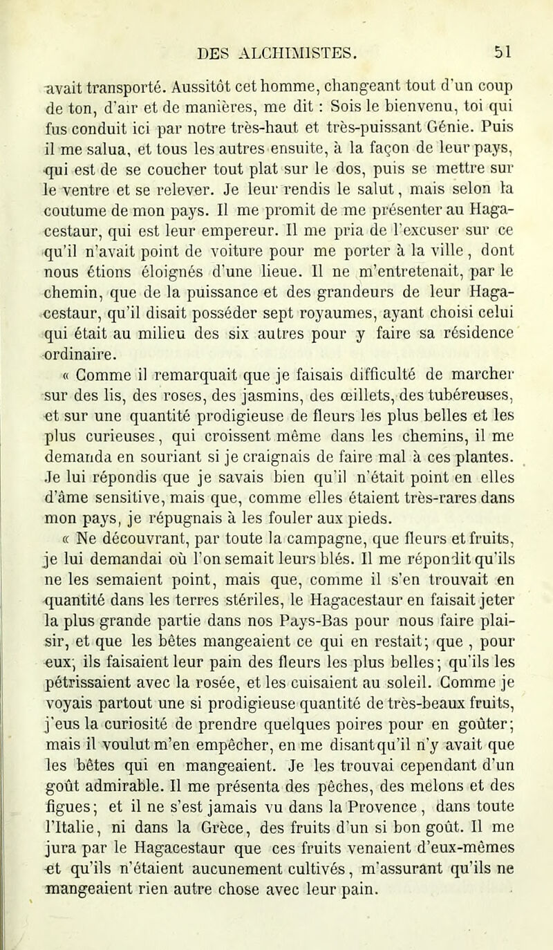 avait transporté. Aussitôt cet homme, changeant tout d'un coup de ton, d’air et de manières, me dit : Sois le bienvenu, toi qui fus conduit ici par notre très-haut et très-puissant Génie. Puis il me salua, et tous les autres ensuite, à la façon de leur pays, qui est de se coucher tout plat sur le dos, puis se mettre sur le ventre et se relever. Je leur rendis le salut, mais selon la coutume de mon pays. Il me promit de me présenter au Haga- cestaur, qui est leur empereur. Il me pria de l’excuser sur ce qu’il n’avait point de voiture pour me porter à la ville, dont nous étions éloignés d’une lieue. Il ne m’entretenait, par le chemin, que de la puissance et des grandeurs de leur Haga- cestaur, qu’il disait posséder sept royaumes, ayant choisi celui qui était au milieu des six autres pour y faire sa résidence ordinaire. « Gomme il remarquait que je faisais difficulté de marcher sur des lis, des roses, des jasmins, des œillets, des tubéreuses, et sur une quantité prodigieuse de fleurs les plus belles et les plus curieuses, qui croissent même dans les chemins, il me demanda en souriant si je craignais de faire mal à ces plantes. Je lui répondis que je savais bien qu’il n’était point en elles d’âme sensitive, mais que, comme elles étaient très-rares dans mon pays, je répugnais à les fouler aux pieds. « Ne découvrant, par toute la campagne, que fleurs et fruits, je lui demandai où l’on semait leurs blés. Il me répondit qu’ils ne les semaient point, mais que, comme il s’en trouvait en quantité dans les terres stériles, le Hagacestaur en faisait jeter la plus grande partie dans nos Pays-Bas pour nous faire plai- sir, et que les bêtes mangeaient ce qui en restait; que , pour «ux; ils faisaient leur pain des fleurs les plus belles ; qu’ils les pétrissaient avec la rosée, et les cuisaient au soleil. Gomme je voyais partout une si prodigieuse quantité de très-beaux fruits, j’eus la curiosité de prendre quelques poires pour en goûter; mais il voulut m’en empêcher, en me disantqu’il n’y avait que les bêtes qui en mangeaient. Je les trouvai cependant d’un goût admirable. Il me présenta des pêches, des melons et des figues; et il ne s’est jamais vu dans la Provence , dans toute l’Italie, ni dans la Grèce, des fruits d’un si bon goût. Il me jura par le Hagacestaur que ces fruits venaient d’eux-mêmes ■et qu’ils n’étaient aucunement cultivés, m’assurant qu’ils ne mangeaient rien autre chose avec leur pain.