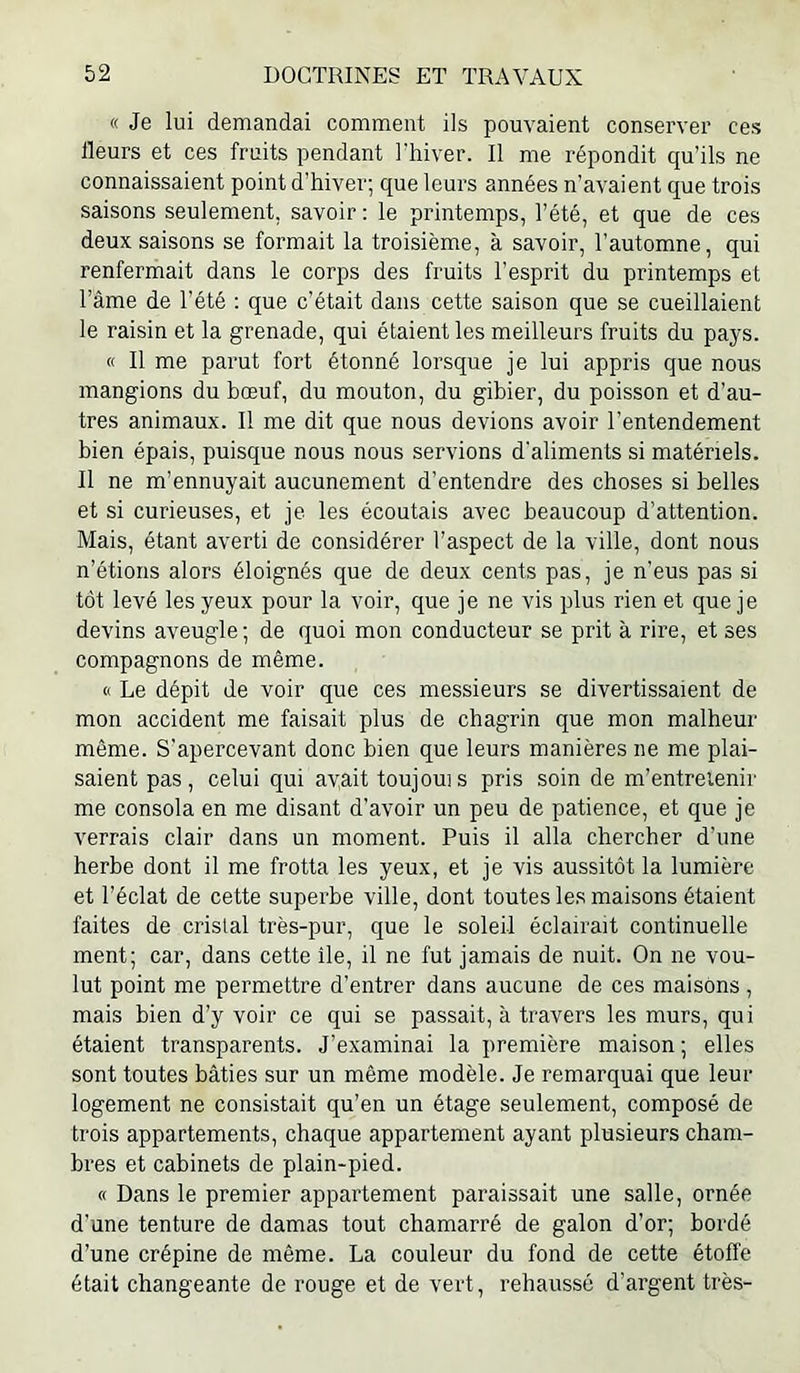 « Je lui demandai comment ils pouvaient conserver ces Heurs et ces fruits pendant l'hiver. Il me répondit qu’ils ne connaissaient point d’hiver; que leurs années n’avaient que trois saisons seulement, savoir ; le printemps, l’été, et que de ces deux saisons se formait la troisième, à savoir, l’automne, qui renfermait dans le corps des fruits l’esprit du printemps et l’âme de l’été ; que c’était dans cette saison que se cueillaient le raisin et la grenade, qui étaient les meilleurs fruits du pays. « Il me parut fort étonné lorsque je lui appris que nous mangions du bœuf, du mouton, du gibier, du poisson et d’au- tres animaux. Il me dit que nous devions avoir l’entendement bien épais, puisque nous nous servions d'aliments si matériels. Il ne m’ennuyait aucunement d’entendre des choses si belles et si curieuses, et je les écoutais avec beaucoup d’attention. Mais, étant averti de considérer l’aspect de la ville, dont nous n’étions alors éloignés que de deux cents pas, je n’eus pas si tôt levé les yeux pour la voir, que je ne vis plus rien et que je devins aveugle; de quoi mon conducteur se prit à rire, et ses compagnons de même. « Le dépit de voir que ces messieurs se divertissaient de mon accident me faisait plus de chagrin que mon malheur même. S'apercevant donc bien que leurs manières ne me plai- saient pas, celui qui avait toujouis pris soin de m’entretenir me consola en me disant d’avoir un peu de patience, et que je verrais clair dans un moment. Puis il alla chercher d’une herbe dont il me frotta les yeux, et je vis aussitôt la lumière et l’éclat de cette superbe ville, dont toutes le.s maisons étaient faites de cristal très-pur, que le soleil éclairait continuelle ment; car, dans cette île, il ne fut jamais de nuit. On ne vou- lut point me permettre d’entrer dans aucune de ces maisons , mais bien d’y voir ce qui se passait, à travers les murs, qui étaient transparents. J’examinai la première maison ; elles sont toutes bâties sur un même modèle. Je remarquai que leur logement ne consistait qu’en un étage seulement, composé de trois appartements, chaque appartement ayant plusieurs cham- bres et cabinets de plain-pied. « Dans le premier appartement paraissait une salle, ornée d’une tenture de damas tout chamarré de galon d’or; bordé d’une crépine de même. La couleur du fond de cette étoffe était changeante de rouge et de vert, rehaussé d'argent très-