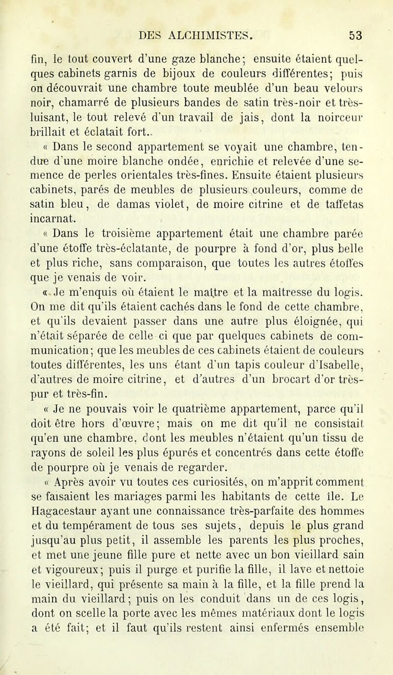 fin, le tout couvert d’une gaze blanche ; ensuite étaient quel- ques cabinets garnis de bijoux de couleurs différentes; puis on découvrait une chambre toute meublée d’un beau velours noir, chamarré de plusieurs bandes de satin très-noir et très- luisant, le tout relevé d’un travail de jais, dont la noirceur brillait et éclatait fort.. « Dans le second appartement se voyait une chambre, ten- due d'une moire blanche ondée, enrichie et relevée d’une se- mence de perles orientales très-fines. Ensuite étaient plusieurs cabinets, parés de meubles de plusieurs couleurs, comme de satin bleu, de damas violet, de moire citrine et de taffetas incarnat. « Dans le troisième appartement était une chambre parée d’une étoffe très-éclatante, de pourpre à fond d’or, plus belle et plus riche, sans comparaison, que toutes les autres étoffes que je venais de voir. « .le m’enquis où étaient le maftre et la maîtresse du logis. On me dit qu’ils étaient cachés dans le fond de cette chambre, et qu’ils devaient passer dans une autre plus éloignée, qui n’était séparée de celle ci que par quelques cabinets de com- munication; que les meubles de ces cabinets étaient de couleure toutes différentes, les uns étant d’un tapis couleur d'Isabelle, d'autres de moire citrine, et d’autres d’un brocart d’or très- pur et très-fin. « Je ne pouvais voir le quatrième appartement, parce qu’il doit être hors d’œuvre; mais on me dit qu'il ne consistail qu’en une chambre, dont les meubles n’étaient qu’un tissu de rayons de soleil les plus épurés et concentrés dans cette étoffe de pourpre où je venais de regarder. « Après avoir vu toutes ces curiosités, on m’apprit comment se faisaient les mariages parmi les habitants de cette île. Le Hagacestaur ayant une connaissance très-parfaite des hommes et du tempérament de tous ses sujets, depuis le plus grand jusqu’au plus petit, il assemble les parents les plus proches, et met une jeune fille pure et nette avec un bon vieillard sain et vigoureux; puis il purge et purifie la fille, il lave et nettoie le vieillard, qui présente sa main à la fille, et la fille prend la main du vieillard ; puis on les conduit dans un de ces logis, dont on scelle la porte avec les mêmes matériaux dont le logis a été fait; et il faut qu’ils restent ainsi enfermés ensemble