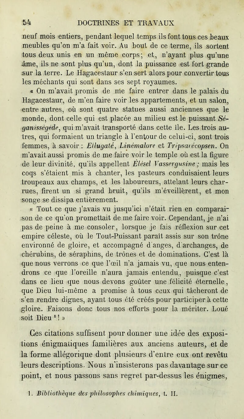 neuf mois entiers, pendant lequel temps ils font tous ces beaux meubles qu’on m’a fait voir. Au bout de ce terme, ils sortent tous deux unis en un même corps; et, n’ayant plus qu’une •âme, ils ne sont plus qu’un, dont la puissance est fort grande .sur la terre. Le Hagacestaur s’en sert alors pour convertir tous les méchants qui sont dans ses sept royaumes. « On m’avait promis de me faire entrer dans le palais du Hagacestaur, de m’en faire voir les appartements, et un salon, entre autres, où sont quatre statues aussi anciennes que le monde, dont celle qui est placée au milieu est le puissant Sé- ganissègéde^ qui m’avait transporté dans cette lie. Les trois au- tres, qui formaient un triangle à l’entour de celui-ci, sont trois femmes, à savoir : Ellugaté, Linémalore et Tr/psaiécopsen. On m’avait aussi promis de me faire voir le temple où est la figure de leur divinité, qu’ils appellent Élésel Vassrrgusirte ; mais les coqs s’étaient mis à chanter, les pasteurs conduisaient leurs troupeaux aux champs, et les laboureurs, attelant leurs char- rues, firent un si grand bruit, qu’ils m’éveillèrent, et mon songe se dissipa entièrement. « Tout ce que j’avais vu jusqu’ici n’était rien en comparai- son de ce qu’on promettait de me faire voir. Cependant, je n’ai pas de peine à me consoler, lorsque je fais réflexion sur cet empire céleste, où le Tout-Puissant paraît assis sur son trône environné de gloire, et accompagné d'anges, d'archanges, de chérubins, de séraphins, de trônes et de dominations. C’est là que nous verrons ce que l’œil n’a jamais vu, que nous enten- drons ce que l’oreille n’aura jamais entendu, puisque c’est dans ce lieu que nous devons goûter une félicité éternelle, que Dieu lui-même a promise à tous ceux qui tâcheront de s’en rendre dignes, ayant tous été créés pour participer à cette gloire. Faisons donc tous nos efforts pour la mériter. Loué soit Dieu ' ! » Ces citations suffisent pour donner une idée des exposi- tions énigmatiques familières aux anciens auteurs, et de la forme allégorique dont plusieurs d’entre eux ont revêtu leurs descriptions. Nous n’insisterons pas davantage sur ce point, et nous passons sans regret par-dessus les énigmes, 1. Bibliothèque des philosophes chimiques, t. II.