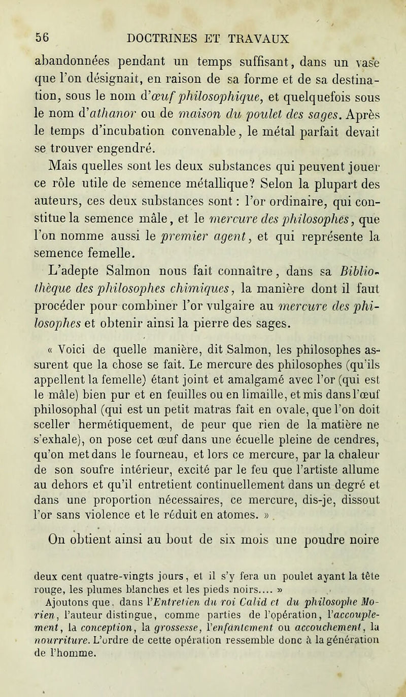 a])andonnées pendant un temps suffisant, dans un vase que l’on désignait, en raison de sa forme et de sa destina- tion, sous le nom à!œuf philosophique, et quelquefois sous le nom à'athanor ou de maison du poulet des sages. Après le temps d’incubation convenable, le métal parfait devait se trouver engendré. Mais quelles sont les deux substances qui peuvent jouer ce rôle utile de semence métallique? Selon la plupart des auteurs, ces deux substances sont ; l’or ordinaire, qui con- stitue la semence mâle, et le mercure des philosophes, que l’on nomme aussi le premier agent, et qui représente la semence femelle. L’adepte Salmon nous fait connaître, dans sa Biblio- thèque des philosophes chimiques, la manière dont il faut procéder pour combiner l’or vulgaire au mercure des phi- losophes et obtenir ainsi la pierre des sages. « Voici de quelle manière, dit Salmon, les philosophes as- surent que la chose se fait. Le mercure des philosophes (qu’ils appellent la femelle) étant joint et amalgamé avec l’or (qui est le mâle) bien pur et en feuilles ou en limaille, et mis dans l’œuf philosophal (qui est un petit matras fait en ovale, que l’on doit sceller hermétiquement, de peur que rien de la matière ne s'exhale), on pose cet œuf dans une écuelle pleine de cendres, qu’on met dans le fourneau, et lors ce mercure, par la chaleur de son soufre intérieur, excité par le feu que l’artiste allume au dehors et qu’il entretient continuellement dans un degré et dans une proportion nécessaires, ce mercure, dis-je, dissout l’or sans violence et le réduit en atomes. » , Ou obtient ainsi au bout de six mois une poudre noire deux cent quatre-vingts jours, et il s’y fera un poulet ayant la tête rouge, les plumes blanches et les pieds noirs.... » Ajoutons que. dans l’Entretien du roi Calid et du philosophe Mo- n'm, l’auteur distingue, comme parties de l’opération, l’accoMple- ment, la conception, la grossesse, l’enfantement ou accouchement, la nourriture. L’ordre de cette opération ressemble donc à la génération de l’homme.