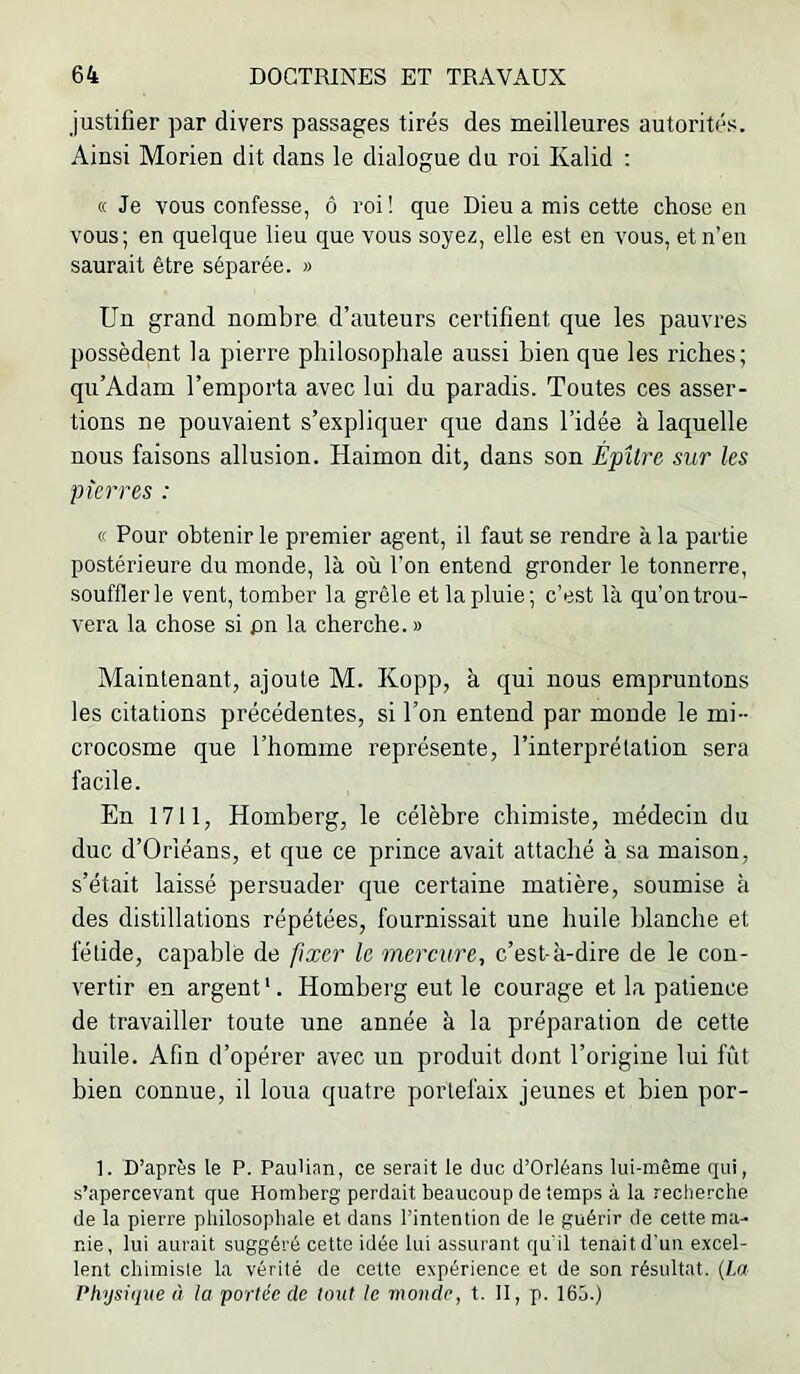 justifier par divers passages tirés des meilleures autorités. Ainsi Morien dit dans le dialogue du roi Kalid : « Je vous confesse, ô roi! que Dieu a mis cette chose en vous; en quelque lieu que vous soyez, elle est en vous, et n’en saurait être séparée. » Un grand nombre d’auteurs certifient que les pauvres possèdent la pierre philosophale aussi bien que les riches; qu’Adam l’emporta avec lui du paradis. Toutes ces asser- tions ne pouvaient s’expliquer que dans l’idée à laquelle nous faisons allusion. Haimon dit, dans son Épître sur les pierres : « Pour obtenir le premier agent, il faut se rendre à la partie postérieure du monde, là où l’on entend gronder le tonnerre, soufflerie vent, tomber la grêle et la pluie; c’est là qu’on trou- vera la chose si pn la cherche. » Maintenant, ajoute M. Kopp, à qui nous empruntons les citations précédentes, si l’on entend par monde le mi- crocosme qne l’homme représente, l’interprétation sera facile. En 1711, Homberg, le célèbre chimiste, médecin du duc d’Orléans, et que ce prince avait attaché à sa maison, s’était laissé persuader que certaine matière, soumise à des distillations répétées, fournissait une huile blanche et fétide, capable de fixer U mercure, c’est-à-dire de le con- vertir en argent'. Homberg eut le courage et la patience de travailler toute une année à la préparation de cette huile. Afin d’opérer avec un produit dont l’origine lui fût bien connue, il loua quatre portefaix jeunes et bien por- 1. D’après le P. PauUan, ce serait le duc d’Orléans lui-même qui, s’apercevant que Homberg perdait beaucoup de temps à la recherche de la pierre philosophale et dans l’intention de le guérir de cette ma- nie, lui aurait suggéré cette idée lui assurant qu'il tenait d'un excel- lent chimiste la vérité de cette expérience et de son résultat. (La Physiiiue à la portée de tout le monde, t. II, p. 165.)