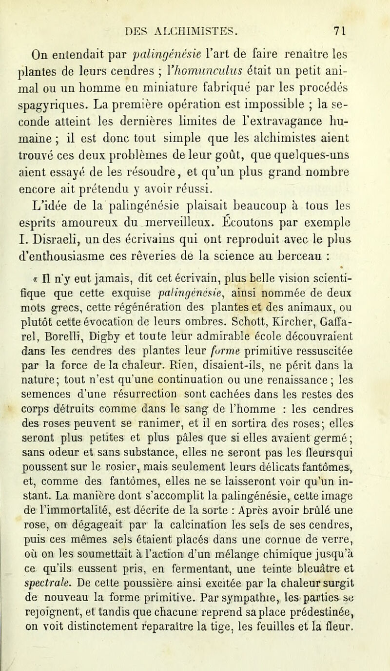 On entendait par palingénésie l’art de faire renaître les plantes de leurs cendres ; Vlwinnnculus était un petit ani- mal ou un homme en miniature fabriqué par les procédés spagyriques. La première opération est impossible ; la se- conde atteint les dernières limites de l’extravagance hu- maine ; il est donc tout simple que les alchimistes aient trouvé ces deux problèmes de leur goût, que quelques-uns client essayé de les résoudre, et qu’un plus grand nombre encore ait prétendu y avoir réussi. L’idée de la palingénésie plaisait beaucoup à tous les esprits amoureux du merveilleux. Ecoutons par exemple I. Disraeli, un des écrivains qui ont reproduit avec le plus d’entliousiasme ces rêveries de la science au berceau : oc II n’y eut jamais, dit cet écrivain, plus belle vision scienti- fique que cette exquise palingénésie^ ainsi nommée de deux mots grecs, cette régénération des plantes et des animaux, ou plutôt cette évocation de leurs ombres. Schott, Kircher, Galîa- rel, Borelli, Digby et toute leur admirable école découvraient dans les cendres des plantes leur forme primitive ressuscitée par la force de la chaleur. Rien, disaient-ils, ne périt dans la nature ; tout n’est qu'une continuation ou une renaissance ; les semences d’une résurrection sont cachées dans les restes des corps détruits comme dans le sang de l’homme : les cendres des roses peuvent se ranimer, et il en sortira des roses; elles seront plus petites et plus pâles que si elles avaient germé ; sans odeur et sans substance, elles ne seront pas les fleurs qui poussent sur le rosier, mais seulement leurs délicats fantômes, et, comme des fantômes, elles ne se laisseront voir qu’un in- stant. La manière dont s’accomplit la palingénésie, cette image de l’immortalité, est décrite de la sorte : Après avoir brûlé une rose, on dégageait par la calcination les sels de ses cendres, puis ces mêmes sels étaient placés dans une cornue de verre, où on les soumettait à l’action d’un mélange chimique jusqu’à ce qu’ils eussent pris, en fermentant, une teinte bleuâtre et spectrale. De cette poussière ainsi excitée par la chaleur surgit de nouveau la forme primitive. Par sympathie, les parties se rejoignent, et tandis que chacune reprend sa place prédestinée, on voit distinctement reparaître la tige, les feuilles et la fleur.