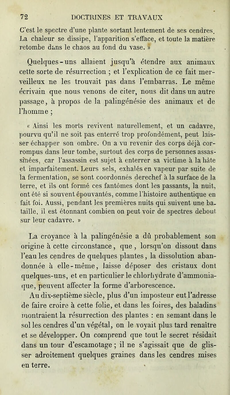 C’est le spectre d’une plante sortant lentement de ses cendres. La chaleur se dissipe, l’apparition s’efface, et toute la matière retombe dans le chaos au fond du vase. » Quelques-uns allaient jusqu’à étendre aux animaux cette sorte de résurrection ; et l’explication de ce fait mer- veilleux ne les trouvait pas dans l’embarras. Le même écrivain que nous venons de citer, nous dit dans un autre passage, à propos de la palingénésie des animaux et de l’homme ; « Ainsi les morts revivent naturellement, et un cadavre, pourvu qu’il ne soit pas enterré trop profondément, peut lais- ser échapper son ombre. On a vu revenir des corps déjà cor- rompus dans leur tombe, surtout des corps de personnes assas- sinées, car l’assassin est sujet à enterrer sa victime à la hâte et imparfaitement. Leurs sels, exhalés en vapeur par suite de la fermenlation, se sont coordonnés derechef à la surface de la terre, et ils ont formé ces fantômes dont les passants, la nuit, ont été si souvent épouvantés, comme l’histoire authentique en fait foi. Aussi, pendant les premières nuits qui suivent une ba. taille, il est étonnant combien on peut voir de spectres debout sur leur cadavre. » La croyance à la palingénésie a dû probablement son origine à cette circonstance, que , lorsqu’on dissout dans l’eau les cendres de quelques plantes, la dissolution aban- donnée à elle-même, laisse déposer des cristaux dont quelques-uns, et en particulier le chlorhydrate d’ammonia- (jue, peuvent affecter la forme d’arborescence. Au dix-septième siècle, plus d’un imposteur eut l’adresse de faire croire à cette folie, et dans les foires, des baladins montraient la résurrection des plantes : en semant dans le sol les cendres d’un végétal, on le voyait plus tard renaître et se développer. On comprend que tout le secret résidait dans un tour d’escamotage ; il ne s’agissait que de glis- ser adroitement quelques graines dans les cendres mises en terre.