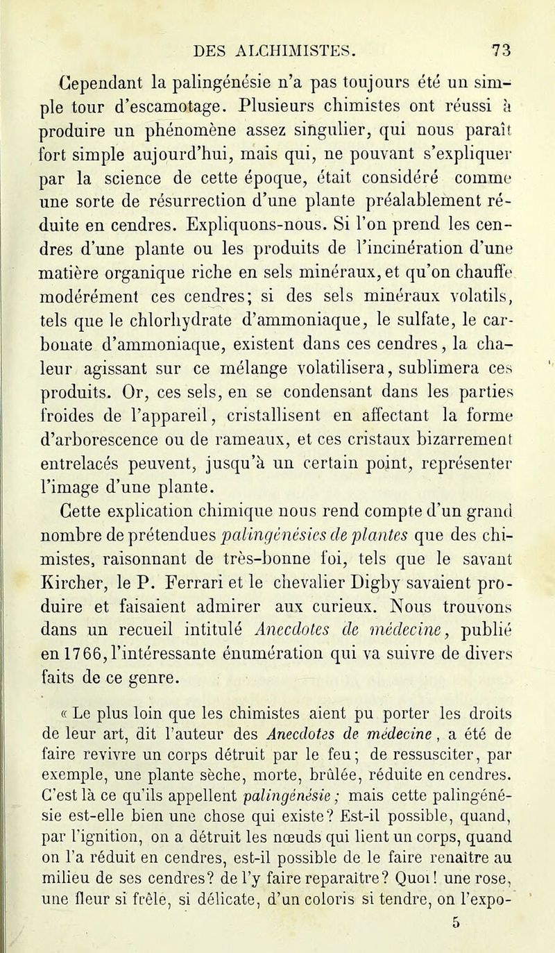 Cependant la palingénésie n’a pas toujours été un sim- ple tour d’escamotage. Plusieurs chimistes ont réussi à produire un phénomène assez singulier, qui nous paraît fort simple aujourd’hui, mais qui, ne pouvant s’expliquer par la science de cette époque, était considéré comme une sorte de résurrection d’une plante préalablement ré- duite en cendres. Expliquons-nous. Si l’on prend les cen- dres d’une plante ou les produits de l’incinération d'une matière organique riche en sels minéraux, et qu’on chauft'e modérément ces cendres; si des sels minéraux volatils, tels que le chlorhydrate d’ammoniaque, le sulfate, le car- bonate d’ammoniaque, existent dans ces cendres, la cha- leur agissant sur ce mélange volatilisera, sublimera ces produits. Or, ces sels, en se condensant dans les parties froides de l’appareil, cristallisent en affectant la forme d’arborescence ou de rameaux, et ces cristaux bizarrement entrelacés peuvent, jusqu’à un certain point, représenter l’image d’une plante. Cette explication chimique nous rend compte d’un grand nombre de prétendues que des chi- mistes, raisonnant de très-bonne foi, tels que le savant Kircher, le P. Ferrari et le chevalier Digby savaient pro- duire et faisaient admirer aux curieux. Nous trouvons dans un recueil intitulé Anecdotes de médecine, publié en 1766, l’intéressante énumération qui va suivre de divers faits de ce genre. (( Le plus loin que les chimistes aient pu porter les droits de leur art, dit l’auteur des Anecdotes de médecine, a été de faire revivre un corps détruit par le feu ; de ressusciter, par exemple, une plante sèche, morte, brûlée, réduite en cendres. C’est là ce qu'ils appellent palingénésie ; mais cette palingéné- sie est-elle bien une chose qui existe? Est-il possible, quand, par l’ignition, on a détruit les nœuds qui lient un corps, quand on l’a réduit en cendres, est-il possible de le faire renaître au milieu de ses cendres? de l’y faire reparaître? Quoi! une rose, une fleur si frêle, si délicate, d’un coloris si tendre, on l’expo- 5