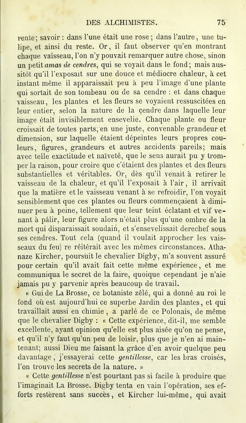 vente; savoir : dans l’une était une rose ; dans l’autre, une tu- lipe, et ainsi du reste. Or, il faut observer qu’en montrant chaque vaisseau, l’on n’y pouvait remarquer autre chose, sinon un petit amas de cendres, qui se voyait dans le fond; mais aus- sitôt qu’il l’exposait sur une douce et médiocre chaleur, à cet instant même il apparaissait peu à peu l’image d’une plante qui sortait de son tombeau ou de sa cendre : et dans chaque vaisseau, les plantes et les fleurs se voyaient ressuscitées en leur entier, selon la nature de la cendre dans laquelle leur image était invisiblement ensevelie. Chaque plante ou fleur croissait de toutes parts, en une juste, convenable grandeur et dimension, sur laquelle étaient dépeintes leurs propres cou- leurs, figures, grandeurs et autres accidents pareils; mais avec telle exactitude et naïveté, que le sens aurait pu y trom- per la raison, pour croire que c’étaient des plantes et des fleurs substantielles et véritables. Or, dès qu’il venait à retirer le vaisseau de la chaleur, et qu’il l’exposait à l’air, il arrivait que la matière et le vaisseau venant à se refroidir, l’on voyait sensiblement que ces plantes ou fleurs commençaient à dimi- nuer peu à peine, tellement que leur teint éclatant et vif ve- nant à pâlir, leur figure alors n’était plus qu’une ombre de la mort qui disparaissait soudain, et s’ensevelissait derechef sous ses cendres. Tout cela (quand il voulait approcher les vais- seaux du feu) re réitérait avec les mêmes circonstances. Atha- naze Kircher, poursuit le chevalier Digby, m’a souvent assuré pour certain qu’il avait fait cette même expérience, et me communiqua le secret de la faire, quoique cependant je n’aie jamais pu y parvenir après beaucoup de travail. « Guide La Brosse, ce botaniste zélé, qui a donné au roi le fond où est aujourd’hui ce superbe Jardin des plantes, et qui travaillait aussi en chimie , a parlé de ce Polonais, de même que le chevalier Digby : « Cette expérience, dit-il, me semble excellente, ayant opinion qu’elle est plus aisée qu’on ne pense, et qu’il n’y faut qu’un peu de loisir, plus que je n’en ai main- tenant; aussi Dieu me faisant la grâce d'en avoir quelque peu davantage, j’essayerai cette gentillesse, car les bras croisés, l’on trouve les secrets de la nature. » « Cette gentillesse n’est pourtant pas si facile à produire que l’imaginait La Brosse. Digby tenta en vain l’opération, ses ef- forts restèrent sans succès, et Kircher lui-même, qui avait