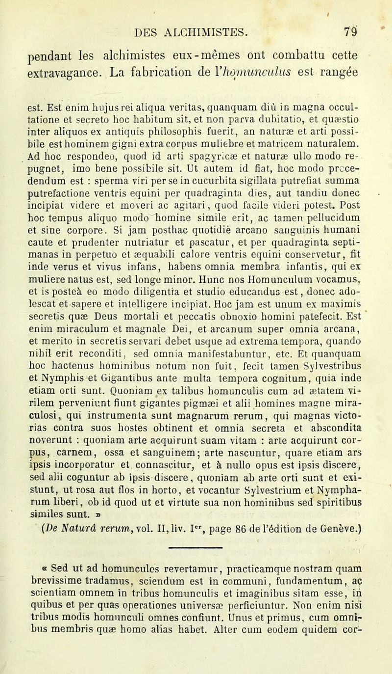 pendant les alchimistes eux-mêmes ont combattu cette extravagance. La fabrication de Vhojiiimculus est rangée est. Est enim hujusrei aliqua veritas, quanquam diù in magna occul- tatione et secreto hoc habitum sit, et non parva dul)itatio, et quæstio inter aliquos ex antiquis philosophis fuerit, an naturæ et arti possi- bile est hominem gigni e.xtracorpus mutiebre et matricem naturalem. Ad hoc respondeo, quod id arti spagyricæ et naturæ ullo modo re- pugnet, imo bene possibile sit. Ut autem id fiat, hoc modo prcce- dendum est : sperma viri per se in cucurbita sigillata putréfiât summa putrefactione ventris equini per quadraginta dies, aut tandiu donec incipiat videre et moveri ac agitari, quod facile videii potest. Post hoc tempus aliquo modo homine simile erit, ac tamen pellucidum et sine corpore. Si jam posthac quotidiè arcano sanguinis humani caute et prudenter nutriatur et pascatur, et per quadraginta septi- manas in perpetuo et æquabili calore ventris equini conservetur, fit inde verus et vivus infans, habens omnia membra infantis, qui ex muliere natus est, sed longe minor. Hune nos Homunculum vocamus, et is posteà eo modo diligentra et studio educandus est, donec ado- lescat et sapere et intelligere incipiat. Hoc jam est unum ex maximis secretis quæ Deus mortali et peccatis obnoxio homini patefecit. Est enim miraculum et magnale Dei, et arcanum super omnia arcana, et merito in secretis seivari debet usque ad extrematempora, quando nihil erit reconditi, sed omnia manifestabuntur, etc. Et quanquam hoc hactenus hominibus notum non fuit, fecit tamen Sylvestribus et Nymphis et Gigantibus ante multa tempera cognitum, quia inde etiam orti sunt. Quoniam ex talibus homunculis cum ad ætatem vi^ rilem perveniunt fiunt gigantes pigmæi et alii homines magne mira- culosi, qui instrumenta sunt magnarum rerum, qui magnas victo- rias contra suos hostes obtinent et omnia sécréta et abscondita noverunt : quoniam arte acquirunt suam vitam : àrte acquirunt cor- pus, carnem, ossa et sanguinem; arte nascuntur, quare etiam ars ipsis incorporatur et connascitur, et à nullo opus est ipsis discere, sed alii coguntur ab ipsis discere, quoniam ab arte orti sunt et exi- stunt, ut rosa aut flos in horto, et vocantur Sylvestrium et Nympha- rum liberi, ob id quod ut et virtute sua non hominibus sed spiritibus similes sunt. » (De Naturd rerum, vol. II, liv. I, page 86 de l’édition de Genève.) « Sed ut ad homunculcs revertamur, practicamque nostram quam brevissime tradamus, sciendum est incommuni, fundamentum, ac scientiam omnem in tribus homunculis et imaginibus sitam esse, iii quibus et per quas operationes universæ perficiuntur. Non enim nisî tribus modis homuneuli omnes confiunt. Unus et primus, cum omnD bus membris quæ homo alias habet. Alter cum eodem quidem cor-