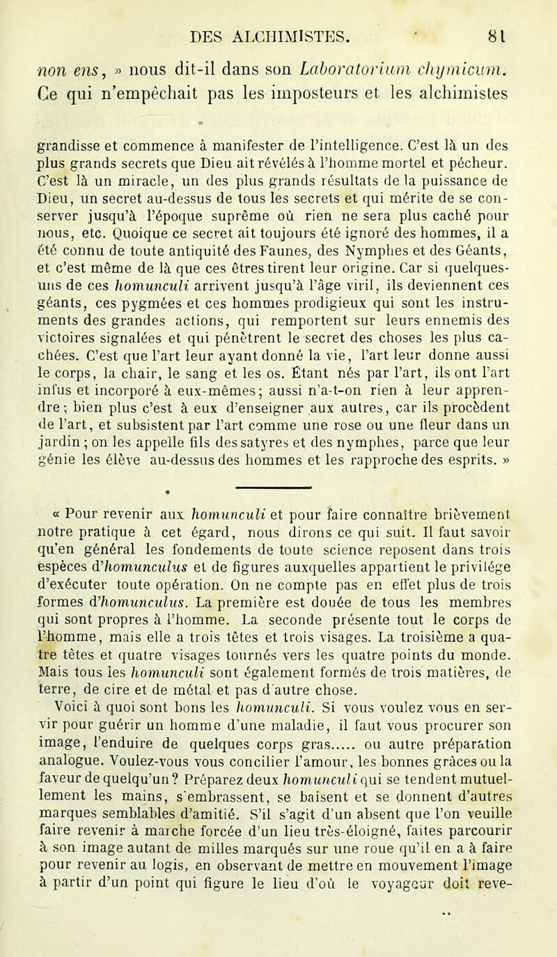 non ens, » nous dit-il dans son Laboratoriiun chijinicurn. Ce qui n’empêchait pas les imposteurs et les alchimistes grandisse et commence à manifester de l’intelligence. C’est là un des plus grands secrets que Dieu ait révélés à l’homme mortel et pécheur. C’est là un miracle, un des plus grands résultats delà puissance de Dieu, un secret au-dessus de tous les secrets et qui mérite de se con- server jusqu’à l’époque suprême où rien ne sera plus caché pour nous, etc. Quoique ce secret ait toujours été ignoré des hommes, il a été connu de toute antiquité des Faunes, des Nymplies et des Géants, et c’est même de là que ces êtres tirent leur origine. Car si quelques- uns de ces homunculi arrivent jusqu’à l’âge viril, ils deviennent ces géants, ces pygmées et ces hommes prodigieux qui sont les instru- ments des grandes actions, qui remportent sur leurs ennemis des victoires signalées et qui pénètrent le secret des choses les plus ca- chées. C’est que l’art leur ayant donné la vie, l’art leur donne aussi le corps, la chair, le sang et les os. Étant nés par l’art, ils ont l’art inl'us et incorporé à eux-mêmes; aussi n’a-t-on rien à leur appren- dre; bien plus c’est à eux d’enseigner aux autres, car ils procèdent de l’art, et subsistent par l’art comme une rose ou une fleur dans un jardin ; on les appelle fils des satyres et des nymphes, parce que leur génie les élève au-dessus des hommes et les rapproche des esprits. » a Pour revenir aux homunculi et pour faire connaître brièvement notre pratique à cet égard, nous dirons ce qui suit. Il faut savoir qu’en général les fondements de toute science reposent dans trois espèces d'homunculus et de figures auxquelles appartient le privilège d’exécuter toute opération. On ne compte pas en effet plus de trois formes d’homunculus. La première est douée de tous les membres qui sont propres à l’homme. La seconde présente tout le corps de l’homme, mais elle a trois têtes et trois visages. La troisième a qua- tre tètes et quatre visages tournés vers les quatre points du monde. Mais tous les homunculi sont également formés de trois matières, de terre, de cire et de métal et pas d'autre chose. ■Voici à quoi sont bons les homunculi. Si vous voulez vous en ser- vir pour guérir un homme d'une maladie, il faut vous procurer son image, l’enduire de quelques corps gras ou autre préparation analogue. Voulez-vous vous concilier l’amour, les bonnes grâces ou la faveur de quelqu’un? Préparez deux homuucttliqui se tendent mutuel- lement les mains, s'embrassent, se baisent et se donnent d’autres marques semblables d’amitié. S’il s’agit d’un absent que l’on veuille faire revenir à marche forcée d’un lieu très-éloigné, faites parcourir à son image autant de milles marqués sur une roue qu’il en a à faire pour revenir au logis, en observant de mettre en mouvement l’image à partir d’un point qui figure le lieu d’où le voyageur doit reve-