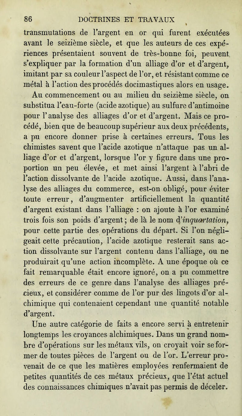 transmutations de l’argent en or qui furent exécutées avant le seizième siècle, et que les auteurs de ces expé- riences présentaient souvent de très-bonne foi, peuvent, s’expliquer par la formation d’un alliage d’or et d’argent, imitant par sa couleur l’aspect de l’or, et résistant comme ce métal à l’action des procédés docimastiques alors en usage. Au commencement ou au milieu du seizième siècle, on substitua l’eau-forte (acide azotique) au sulfure d’antimoine pour r analyse des alliages d’or et d’argent. Mais ce pro- cédé, bien que de beaucoup supérieur aux deux précédents, a pu encore donner prise à certaines erreurs. Tous les chimistes savent que l’acide azotique n’attaque pas un al- liage d’or et d’argent, lorsque l’or y figure dans une pro- portion un peu élevée, et met ainsi l’argent à l’abri de l’action dissolvante de l’acide azotique. Aussi, dans l’ana- lyse des alliages du commerce, est-on obligé, pour éviter toute erreur, d’augmenter artificiellement la quantité d’argent existant dans l’alliage : on ajoute à l’or examiné trois fois son poids d’argent ; de là le nom à’inqum'talion, pour cette partie des opérations du départ. Si l’on négli- geait cette précaution, l’acide azotique resterait sans ac- tion dissolvante sur l’argent contenu dans l’alliage, ou ne produirait qu’une action incomplète. A une époque où ce fait remarquable était encore ignoré, on a pu commettre des erreurs de ce genre dans l’analyse des alliages pré- cieux, et considérer comme de l’or pur des lingots d’or al- chimique qui contenaient cependant une quantité notable d’argent. Une autre catégorie de faits a encore servi à entretenir longtemps les croyances alchimiques. Dans un grand nom- bre d’opérations sur les métaux vils, on croyait voir se for- mer de toutes pièces de l’argent ou de l’or. L’erreur pro- venait de ce que les matières employées renfermaient de petites quantités de ces métaux précieux, que l’état actuel des connaissances chimiques n’avait pas permis de déceler.