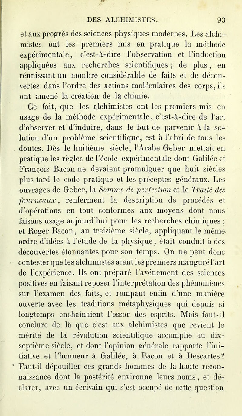 el aux progrès des sciences physiques modernes. Les alchi- mistes ont les premiers mis en pratique la méthode expérimentale, c’est-à-dire l’observation et l’induction appliquées aux recherches scientifiques ; de plus, eu réunissant un nombre considérable de faits et de décou- vertes dans l’ordre des actions moléculaires des corps, ils ont amené la création de la chimie. Ce fait, que les alchimistes ont les premiers mis eu usage de la méthode expérimentale, c’est-à-dire de l’art d’observer et d’induire, dans le but de parvenir à la so- lution d’un problème scientifique, est à l’abri de tous les doutes. Dès le huitième siècle, l’Arabe Geber mettait en pratique les règles de l’école expérimentale dont Galilée et François Bacon ne devaient promulguer que huit siècles plus tard le code pratique et les préceptes généraux. Les ouvrages de Geber, la Somme de perfection et le Traité des fourneaux, renferment la description de procédés el d’opérations en tout conformes aux moyens dont nous faisons usage aujourd’hui pour les recherches chimiques ; et Roger Bacon, au treizième siècle, appliquant le même ordre d'idées à l’étude de la physique, était conduit à des découvertes étonnantes pour son temps. On ne peut donc contester que les alchimistes aient lespremiers iuaugurél’art de l’expérience. Ils ont préparé l’avénement des sciences positives en faisant reposer l’interprétation des phénomènes sur l’examen des faits, et rompant enfin d’une manière ouverte avec les traditions métaphysiques qui depuis si longtemps enchaînaient l’essor des esprits. Mais faut-il conclure de là que c’est aux alchimistes que revient le mérite de la révolution scientifique accomplie au dix- septième siècle, et dont l’opinion générale rapporte l’ini- tiative et l’honneur à Galilée, à Bacon et à Descartes ? • Faut-il dépouiller ces grands hommes de la haute recon- naissance dont la postérité environne leurs noms, et dé- clarer, avec un écrivain qui s’est occupé de cette question