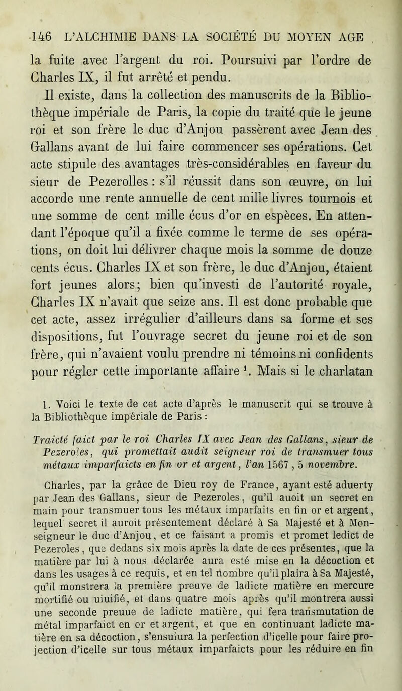 la fuite avec l’argent du roi. Poursuivi par l’ordre de Charles IX, il fut arrêté et pendu. Il existe, dans la collection des manuscrits de la Biblio- thèque impériale de Paris, la copie du traité que le jeune roi et son frère le duc d’Anjou passèrent avec Jean des Callans avant de lui faire commencer ses opérations. Cet acte stipule des avantages très-considérables en faveur du sieur de Pezerolles : s’il réussit dans son œuvre, on lui accorde une rente annuelle de cent mille livres tournois et une somme de cent mille écus d’or en espèces. En atten- dant l’époque qu’il a fixée comme le terme de ses opéra- tions, on doit lui délivrer chaque mois la somme de douze cents écus. Charles IX et son frère, le duc d’Anjou, étaient fort jeunes alors; bien qu’investi de l’autorité royale, Charles IX n'avait que seize ans. Il est donc probable que cet acte, assez irrégulier d’ailleurs dans sa forme et ses dispositions, fut l’ouvrage secret du jeune roi et de son frère, qui n’avaient voulu prendre ni témoins ni confidents pour régler cette importante affaire b Mais si le charlatan L Voici le texte de cet acte d’après le manuscrit qui se trouve à la Bibliothèque impériale de Paris : Traicté faict par le roi Charles IX arec Jean des Gallans, sieur de Peseroles, qui promettait audit seigneur roi de transmuer tous métaux imparfaicts en fin or et argent, l’an 1567 , 5 novembre. Charles, par la grâce de Dieu roy de France, ayant esté aduerty par Jean des Gallans, sieur de Pezeroles, qu’il auoit un secret en main pour transmuer tous les métaux imparfaits en fin or et argent, lequel secret il auroit présentement déclaré à Sa Majesté et à Mon- seigneur le duc d’Anjou, et ce faisant a promis et promet ledict de Pezeroles, que dedans six mois après la date de ces présentes, que la matière par lui à nous déclarée aura esté mise en la décoction et dans les usages à ce requis, et en tel nombre qu’il plaira à Sa Majesté, qu’il monstrera la première preuve de ladicte matière en mercure mortifié ou uiuifié, et dans quatre mois après qu’il montrera aussi une seconde preuue de ladicte matière, qui fera transmutation de métal imparfaict en cr et argent, et que en continuant ladicte ma- tière en sa décoction, s’ensuiura la perfection d’icelle pour faire pro- jection d’icelle sur tous métaux imparfaicts pour les réduire en fin