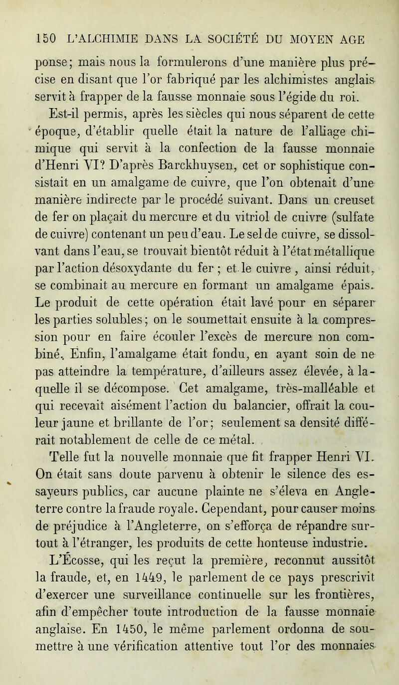 ponse; mais nous la formulerons d’une manière plus pré- cise en disant que l’or fabriqué par les alchimistes anglais servit à frapper de la fausse monnaie sous l’égide du roi. Est-il permis, après les siècles qui nous séparent de cette époque, d’établir quelle était la nature de Talbage chi- mique qui servit à la confection de la fausse monnaie d’Henri VI? D’après Barckhuysen, cet or sophistique con- sistait en un amalgame de cuivre, que l’on obtenait d’une manière indirecte par le procédé suivant. Dans un creuset de fer on plaçait du mercure et du vitriol de cuivre (sulfate de cuivre) contenant un peu d’eau. Le sel de cuivre, se dissol- vant dans l’eau, se trouvait bientôt réduit à l’état métallique par l’action désoxydante du fer ; et le cuivre , ainsi réduit, se combinait au mercure en formant un amalgame épais. Le produit de cette opération était lavé pour en séparer les parties solubles ; on le soumettait ensuite à la compres- sion pour en faire écouler l’excès de mercure non com- biné, Enfin, l’amalgame était fondu, en ayant soin de ne pas atteindre la température, d’ailleurs assez élevée, à la- quelle il se décompose. Cet amalgame, très-malléable et qui recevait aisément l’action du balancier, offrait la cou- leur jaune et brillante de l’or; seulement sa densité diffé- rait notablement de celle de ce métal. Telle fut la nouvelle monnaie que fit frapper Henri VL On était sans doute parvenu à obtenir le silence des es- sayeurs publics, car aucune plainte ne s’éleva en Angle- terre contre la fraude royale. Cependant, pour causer moins de préjudice à l’Angleterre, on s’efforça de répandre sur- tout à l’étranger, les produits de cette honteuse industrie. L’Ecosse, qui les reçut la première, reconnut aussitôt la fraude, et, en 1449, le parlement de ce pays prescrivit d’exercer une surveillance continuelle sur les frontières, afin d’empêcher toute introduction de la fausse monnaie anglaise. En 1450, le même parlement ordonna de sou- mettre à une vérification attentive tout l’or des monnaies