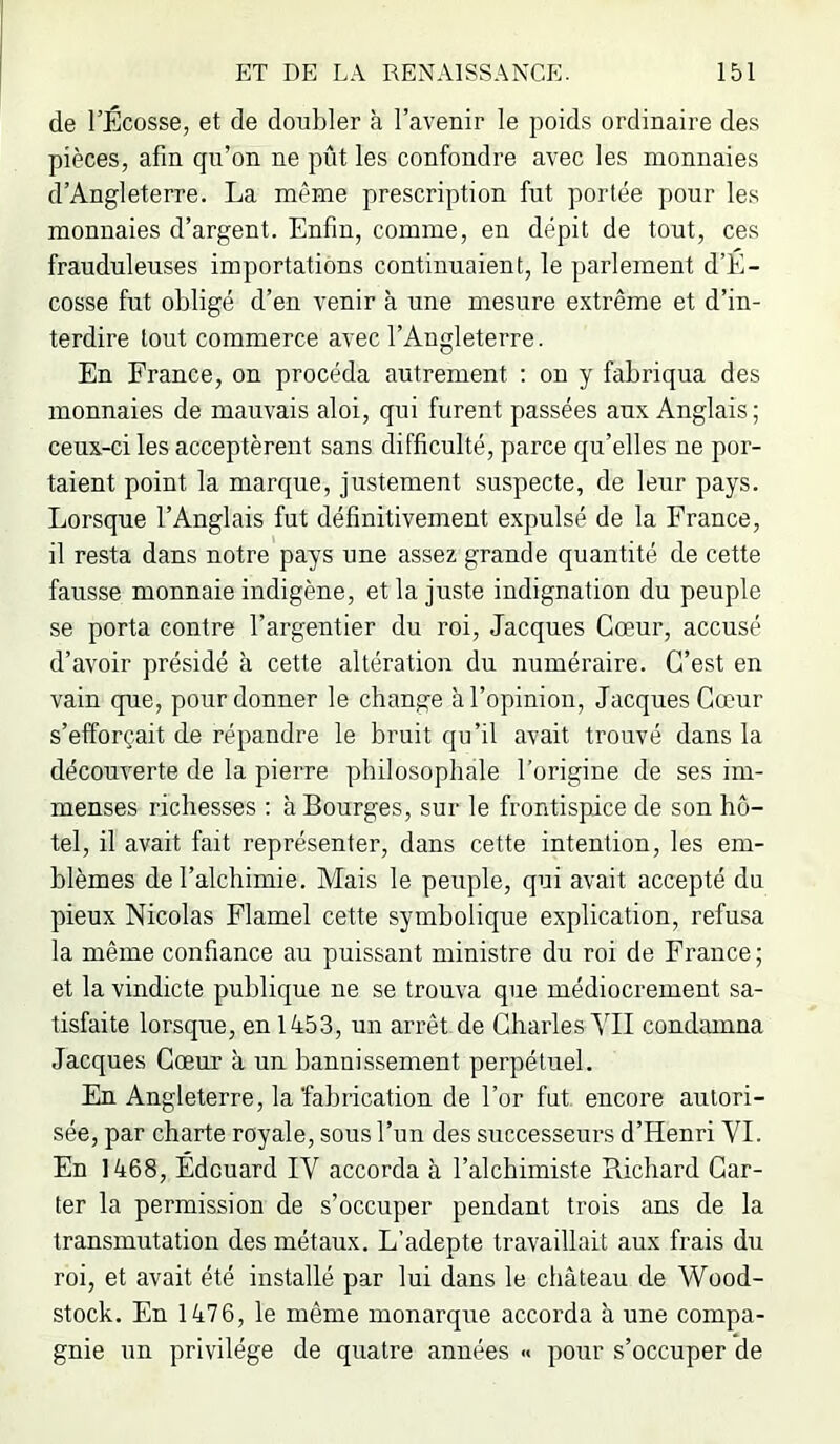 de l’Ecosse, et de doubler à l’avenir le poids ordinaire des pièces, afin qu’on ne pût les confondre avec les monnaies d’Angleterre. La même prescription fut portée pour les monnaies d’argent. Enfin, comme, en dépit de tout, ces frauduleuses importations continuaient, le parlement d’E- cosse fut obligé d’en venir à une mesure extrême et d’in- terdire tout commerce avec l’Angleterre. En France, on procéda autrement ; on y fabriqua des monnaies de mauvais aloi, qui furent passées aux Anglais ; ceux-ci les acceptèrent sans difficulté, parce qu’elles ne por- taient point la marque, justement suspecte, de leur pays. Lorsque l’Anglais fut définitivement expulsé de la France, il resta dans notre pays une assez grande quantité de cette fausse monnaie indigène, et la juste indignation du peuple se porta contre l’argentier du roi, Jacques Cœur, accusé d’avoir présidé à cette altération du numéraire. C’est en vain que, pour donner le change à l’opinion, Jacques Cœur s’efforçait de répandre le bruit qu’il avait trouvé dans la découverte de la pierre philosophale l’origine de ses im- menses richesses : à Bourges, sur le frontispice de son hô- tel, il avait fait représenter, dans cette intention, les em- blèmes de l’alchimie. Mais le peuple, qui avait accepté du pieux Nicolas Flamel cette symbolique explication, refusa la même confiance au puissant ministre du roi de France ; et la vindicte publique ne se trouva que médiocrement sa- tisfaite lorsque, en 1453, un arrêt de Charles MI condamna Jacques Cœur à un bannissement perpétuel. En Angleterre, la 'fabrication de l’or fut encore autori- sée, par charte royale, sous l’un des successeurs d’Henri VI. En 1468, Edouard IV accorda à l’alchimiste Richard Car- ter la permission de s’occuper pendant trois ans de la transmutation des métaux. L’adepte travaillait aux frais du roi, et avait été installé par lui dans le château de Wood- stock. En 1476, le même monarque accorda à une compa- gnie un privilège de quatre années « pour s’occuper de