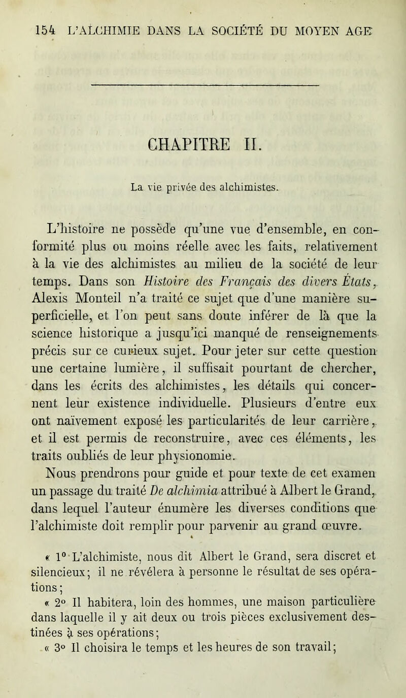 CHAPITRE IL La vie privée des alchimistes. L’histoire ne possède qu’une vue d’ensemble, en con- formité plus ou moins réelle avec les faits, relativement à la vie des alchimistes au milieu de la société de leur temps. Dans son Histoire des Français des divers États, Alexis Monteil n’a traité ce sujet que d’une manière su- perficielle, et l’on peut sans doute inférer de là que la science historique a jusqu’ici manqué de renseignements précis sur ce cuiûeux sujet. Pour jeter sur cette question une certaine lumière, il suffisait pourtant de chercher, dans les écrits des alchimistes, les détails qui concer- nent leur existence individuelle. Plusieurs d’entre eux ont naïvement exposé les particularités de leur carrière,. et il est permis de reconstruire, avec ces éléments, les traits oubliés de leur physionomie. Nous prendrons pour guide et pour texte de cet examen un passage du traité De alchimia attribué à All^ert le Grand, dans lequel l’auteur énumère les diverses conditions que l’alchimiste doit remplir pour parvenir au grand œuvre. « 1° L’alchimiste, nous dit Albert le Grand, sera discret et silencieux; il ne révélera à personne le résultat de ses opéra- tions ; « 2° Il habitera, loin des hommes, une maison particulière dans laquelle il y ait deux ou trois pièces exclusivement des- tinées à ses opérations; « 3° Il choisira le temps et les heures de son travail;